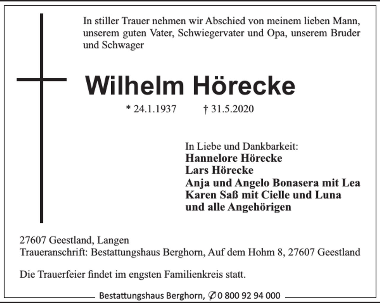 <p>In stiller Trauer nehmen wir Abschied von meinem lieben Mann,<br />unserem guten Vater, Schwiegervater und Opa, unserem Bruder<br />und Schwager</p><p>Wilhelm Hörecke<br />* 24.1.1937</p><p>† 31.5.2020</p><p>In Liebe und Dankbarkeit:</p><p>Hannelore Hörecke<br />Lars Hörecke<br />Anja und Angelo Bonasera mit Lea<br />Karen Saß mit Cielle und Luna<br />und alle Angehörigen</p><p>27607 Geestland, Langen<br />Traueranschrift: Bestattungshaus Berghorn, Auf dem Hohm 8, 27607 Geestland<br />Die Trauerfeier ﬁndet im engsten Familienkreis statt.<br />Besta ungshaus Berghorn, * 0 800 92 94 000</p>