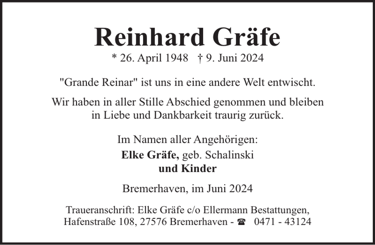 <p>Reinhard Gräfe<br />* 26. April 1948 † 9. Juni 2024</p><p>"Grande Reinar" ist uns in eine andere Welt entwischt.<br />Wir haben in aller Stille Abschied genommen und bleiben<br />in Liebe und Dankbarkeit traurig zurück.<br />Im Namen aller Angehörigen:<br />Elke Gräfe, geb. Schalinski<br />und Kinder<br />Bremerhaven, im Juni 2024<br />Traueranschrift: Elke Gräfe c/o Ellermann Bestattungen,<br />Hafenstraße 108, 27576 Bremerhaven - ( 0471 - 43124</p>