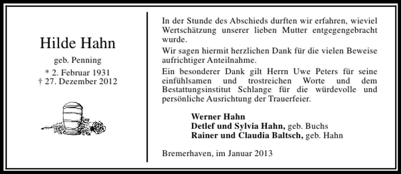 <p>Hilde Hahn<br />geb. Penning<br />* 2. Februar 1931<br />† 27. Dezember 2012</p><p>In der Stunde des Abschieds durften wir erfahren, wieviel<br />Wertschätzung unserer lieben Mutter entgegengebracht<br />wurde.<br />Wir sagen hiermit herzlichen Dank für die vielen Beweise<br />aufrichtiger Anteilnahme.<br />Ein besonderer Dank gilt Herrn Uwe Peters für seine<br />einfühlsamen und trostreichen Worte und dem<br />Bestattungsinstitut Schlange für die würdevolle und<br />persönliche Ausrichtung der Trauerfeier.<br />Werner Hahn<br />Detlef und Sylvia Hahn, geb. Buchs<br />Rainer und Claudia Baltsch, geb. Hahn<br />Bremerhaven, im Januar 2013</p>