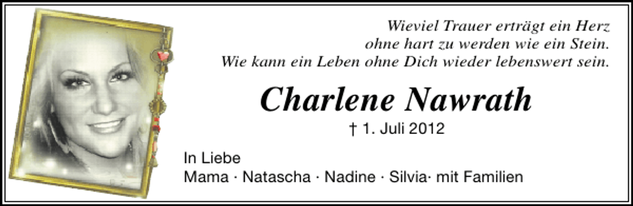 <p>Wieviel Trauer erträgt ein Herz<br />ohne hart zu werden wie ein Stein.<br />Wie kann ein Leben ohne Dich wieder lebenswert sein.</p><p>Charlene Nawrath<br />† 1. Juli 2012</p><p>In Liebe<br />Mama · Natascha · Nadine · Silvia· mit Familien</p>
