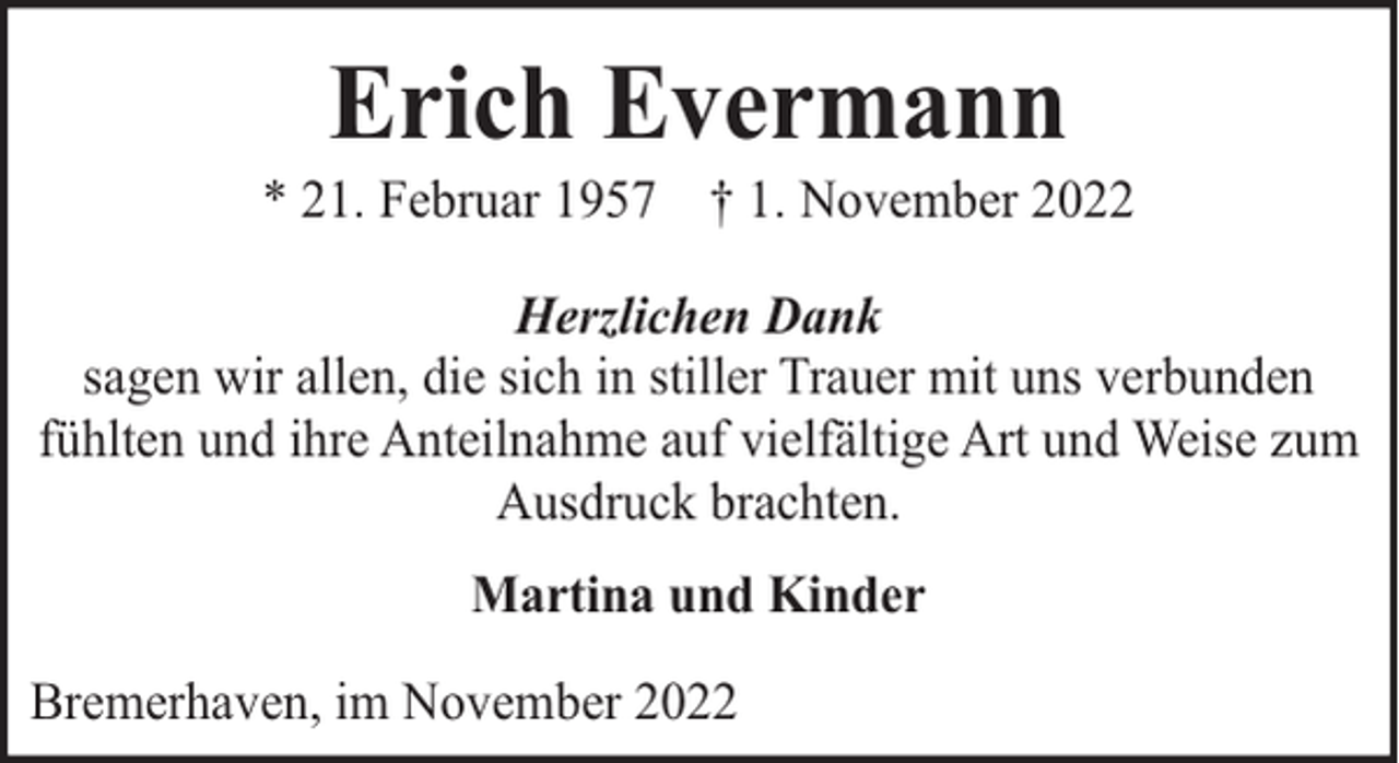 <p>Erich Evermann</p><p>* 21. Februar 1957 † 1. November 2022<br />Herzlichen Dank<br />sagen wir allen, die sich in stiller Trauer mit uns verbunden<br />fühlten und ihre Anteilnahme auf vielfältige Art und Weise zum<br />Ausdruck brachten.<br />Martina und Kinder<br />Bremerhaven, im November 2022</p>