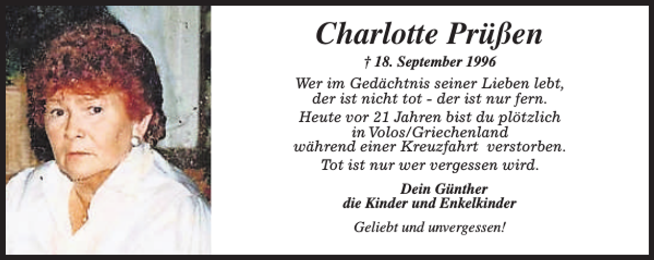 <p>Charlotte Prüßen</p><p>† 18. September 1996<br />Wer im Gedächtnis seiner Lieben lebt,<br />der ist nicht tot - der ist nur fern.<br />Heute vor 21 Jahren bist du plötzlich<br />in Volos/Griechenland<br />während einer Kreuzfahrt verstorben.<br />Tot ist nur wer vergessen wird.<br />Dein Günther<br />die Kinder und Enkelkinder<br />Geliebt und unvergessen!</p>