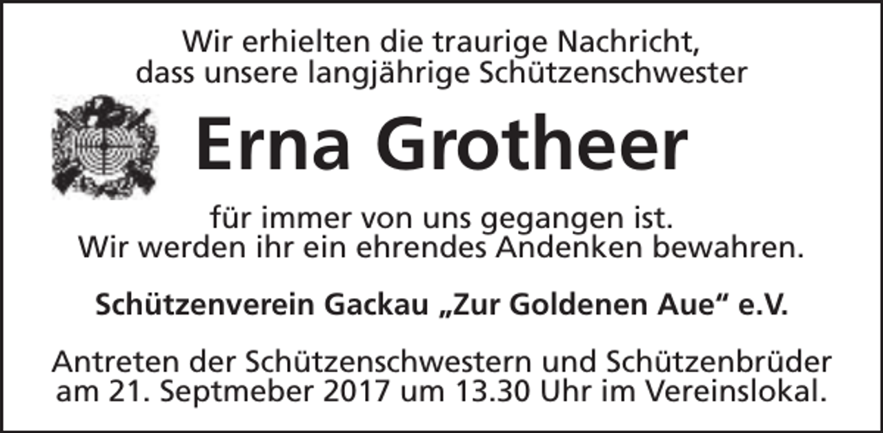 <p>Wir erhielten die traurige Nachricht,<br />dass unsere langjährige Schützenschwester</p><p>Erna Grotheer<br />für immer von uns gegangen ist.<br />Wir werden ihr ein ehrendes Andenken bewahren.<br />Schützenverein Gackau „Zur Goldenen Aue“ e.V.<br />Antreten der Schützenschwestern und Schützenbrüder<br />am 21. Septmeber 2017 um 13.30 Uhr im Vereinslokal.</p>