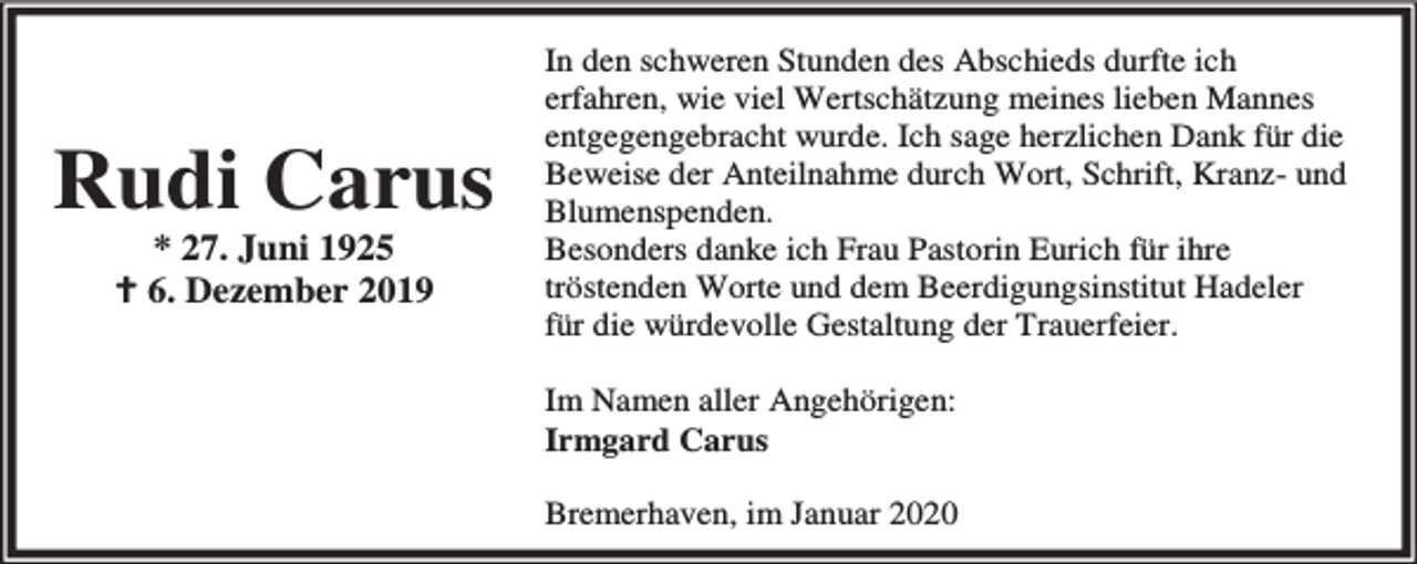 <p>Rudi Carus<br />* 27. Juni 1925<br />B 6. Dezember 2019</p><p>In den schweren Stunden des Abschieds durfte ich<br />erfahren, wie viel Wertschätzung meines lieben Mannes<br />entgegengebracht wurde. Ich sage herzlichen Dank für die<br />Beweise der Anteilnahme durch Wort, Schrift, Kranz- und<br />Blumenspenden.<br />Besonders danke ich Frau Pastorin Eurich für ihre<br />tröstenden Worte und dem Beerdigungsinstitut Hadeler<br />für die würdevolle Gestaltung der Trauerfeier.<br />Im Namen aller Angehörigen:<br />Irmgard Carus<br />Bremerhaven, im Januar 2020</p>