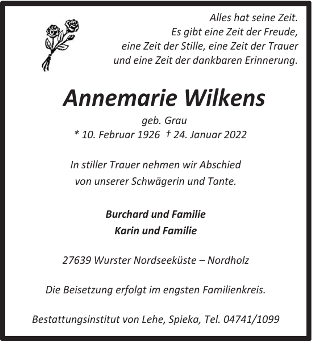 <p>Alles hat seine Zeit.<br />Es gibt eine Zeit der Freude,<br />eine Zeit der Stille, eine Zeit der Trauer<br />und eine Zeit der dankbaren Erinnerung.</p><p>Annemarie Wilkens<br />geb. Grau<br />* 10. Februar 1926 † 24. Januar 2022</p><p>In stiller Trauer nehmen wir Abschied<br />von unserer Schwägerin und Tante.<br />Burchard und Familie<br />Karin und Familie<br />27639 Wurster Nordseeküste – Nordholz<br />Die Beisetzung erfolgt im engsten Familienkreis.<br />Bestattungsinstitut von Lehe, Spieka, Tel. 04741/1099</p>
