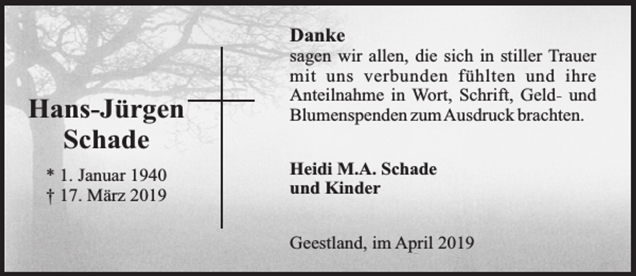 <p>Danke</p><p>Hans-Jürgen<br />Schade<br />* 1. Januar 1940<br />† 17. März 2019</p><p>sagen wir allen, die sich in stiller Trauer<br />mit uns verbunden fühlten und ihre<br />Anteilnahme in Wort, Schrift, Geld- und<br />Blumenspenden zumAusdruck brachten.<br />Heidi M.A. Schade<br />und Kinder<br />Geestland, im April 2019</p>