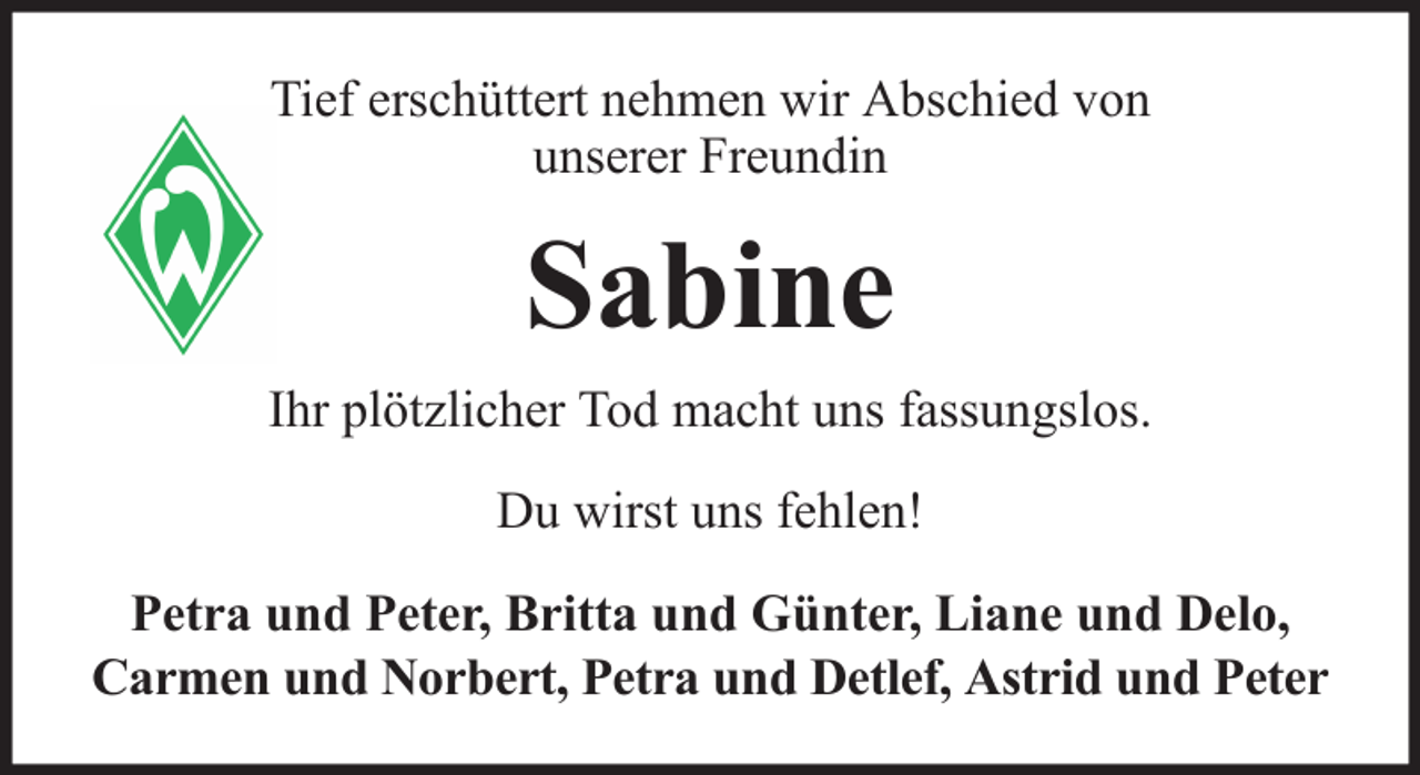 <p>Tief erschüttert nehmen wir Abschied von<br />unserer Freundin</p><p>Sabine<br />Ihr plötzlicher Tod macht uns fassungslos.<br />Du wirst uns fehlen!<br />Petra und Peter, Britta und Günter, Liane und Delo,<br />Carmen und Norbert, Petra und Detlef, Astrid und Peter</p>
