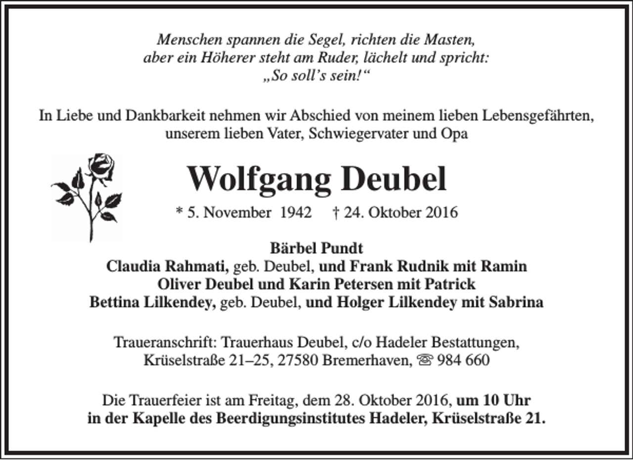 <p>Menschen spannen die Segel, richten die Masten,<br />aber ein Höherer steht am Ruder, lächelt und spricht:<br />„So soll’s sein!“<br />In Liebe und Dankbarkeit nehmen wir Abschied von meinem lieben Lebensgefährten,<br />unserem lieben Vater, Schwiegervater und Opa</p><p>Wolfgang Deubel</p><p>* 5. November 1942</p><p>† 24. Oktober 2016</p><p>Bärbel Pundt<br />Claudia Rahmati, geb. Deubel, und Frank Rudnik mit Ramin<br />Oliver Deubel und Karin Petersen mit Patrick<br />Bettina Lilkendey, geb. Deubel, und Holger Lilkendey mit Sabrina<br />Traueranschrift: Trauerhaus Deubel, c/o Hadeler Bestattungen,<br />Krüselstraße 21–25, 27580 Bremerhaven,  984 660<br />Die Trauerfeier ist am Freitag, dem 28. Oktober 2016, um 10 Uhr<br />in der Kapelle des Beerdigungsinstitutes Hadeler, Krüselstraße 21.</p>