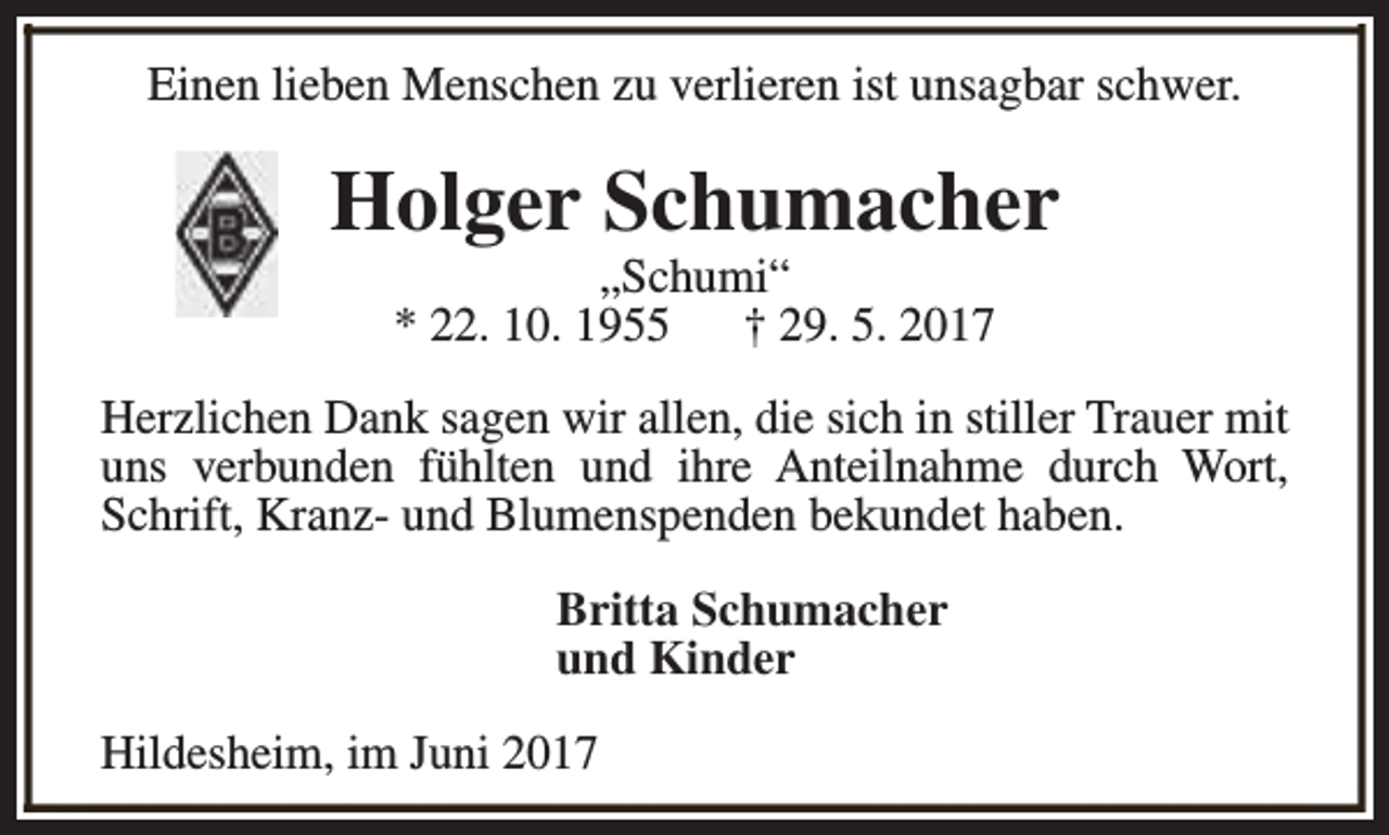 <p>Einen lieben Menschen zu verlieren ist unsagbar schwer.</p><p>Holger Schumacher<br />„Schumi“<br />* 22. 10. 1955<br />† 29. 5. 2017</p><p>Herzlichen Dank sagen wir allen, die sich in stiller Trauer mit<br />uns verbunden fühlten und ihre Anteilnahme durch Wort,<br />Schrift, Kranz- und Blumenspenden bekundet haben.<br />Britta Schumacher<br />und Kinder<br />Hildesheim, im Juni 2017</p>