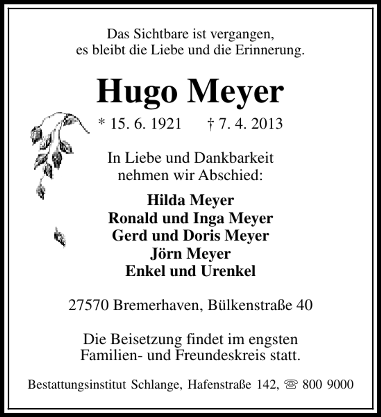 <p>Das Sichtbare ist vergangen,<br />es bleibt die Liebe und die Erinnerung.</p><p>Hugo Meyer<br />* 15. 6. 1921</p><p>† 7. 4. 2013</p><p>In Liebe und Dankbarkeit<br />nehmen wir Abschied:<br />Hilda Meyer<br />Ronald und Inga Meyer<br />Gerd und Doris Meyer<br />Jörn Meyer<br />Enkel und Urenkel<br />27570 Bremerhaven, Bülkenstraße 40<br />Die Beisetzung findet im engsten<br />Familien- und Freundeskreis statt.<br />Bestattungsinstitut Schlange, Hafenstraße 142, s 800 9000</p>