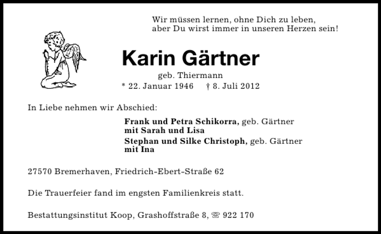 <p>Wir müssen lernen, ohne Dich zu leben,<br />aber Du wirst immer in unseren Herzen sein!</p><p>Karin Gärtner</p><p>geb. Thiermann<br />* 22. Januar 1946 † 8. Juli 2012<br />In Liebe nehmen wir Abschied:<br />Frank und Petra Schikorra, geb. Gärtner<br />mit Sarah und Lisa<br />Stephan und Silke Christoph, geb. Gärtner<br />mit Ina<br />27570 Bremerhaven, Friedrich-Ebert-Straße 62<br />Die Trauerfeier fand im engsten Familienkreis statt.<br />Bestattungsinstitut Koop, Grashoffstraße 8, s 922 170</p>