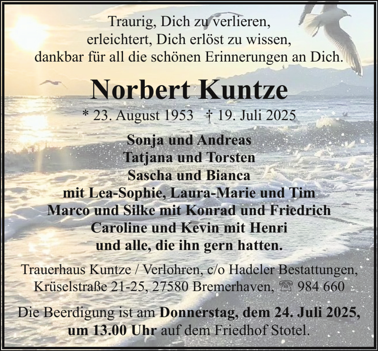 <p>Traurig, Dich zu verlieren,<br />erleichtert, Dich erlöst zu wissen,<br />dankbar für all die schönen Erinnerungen an Dich.</p><p>Norbert Kuntze</p><p>* 23. August 1953 † 19. Juli 2025<br />Sonja und Andreas<br />Tatjana und Torsten<br />Sascha und Bianca<br />mit Lea-Sophie, Laura-Marie und Tim<br />Marco und Silke mit Konrad und Friedrich<br />Caroline und Kevin mit Henri<br />und alle, die ihn gern hatten.<br />Trauerhaus Kuntze / Verlohren, c/o Hadeler Bestattungen,<br />Krüselstraße 21-25, 27580 Bremerhaven, ' 984 660</p><p>Die Beerdigung ist am Donnerstag, dem 24. Juli 2025,<br />um 13.00 Uhr auf dem Friedhof Stotel.</p>