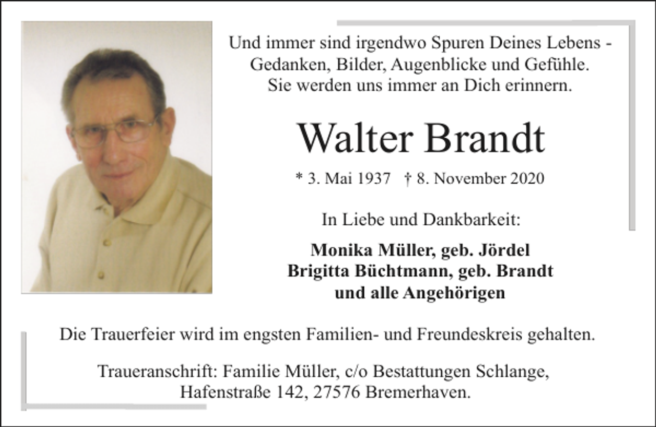 <p>Und immer sind irgendwo Spuren Deines Lebens Gedanken, Bilder, Augenblicke und Gefühle.<br />Sie werden uns immer an Dich erinnern.</p><p>Walter Brandt<br />* 3. Mai 1937 † 8. November 2020</p><p>In Liebe und Dankbarkeit:<br />Monika Müller, geb. Jördel<br />Brigitta Büchtmann, geb. Brandt<br />und alle Angehörigen<br />Die Trauerfeier wird im engsten Familien- und Freundeskreis gehalten.<br />Traueranschrift: Familie Müller, c/o Bestattungen Schlange,<br />Hafenstraße 142, 27576 Bremerhaven.</p>