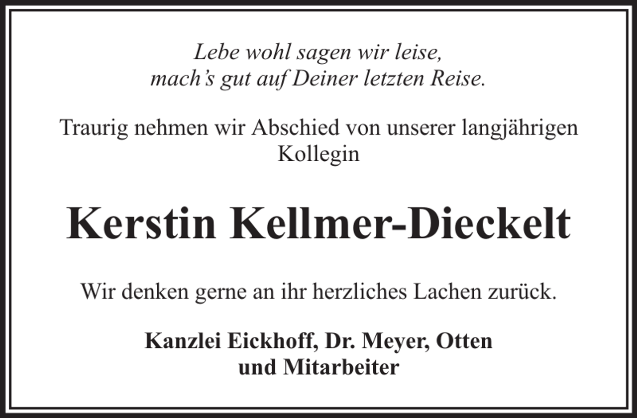 <p>Lebe wohl sagen wir leise,<br />mach’s gut auf Deiner letzten Reise.<br />Traurig nehmen wir Abschied von unserer langjährigen<br />Kollegin</p><p>Kerstin Kellmer-Dieckelt<br />Wir denken gerne an ihr herzliches Lachen zurück.<br />Kanzlei Eickhoff, Dr. Meyer, Otten<br />und Mitarbeiter</p>