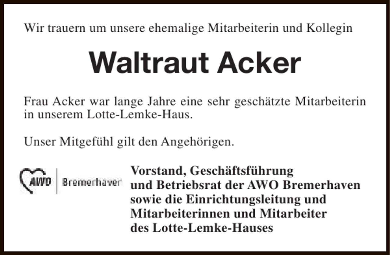 <p>Wir trauern um unsere ehemalige Mitarbeiterin und Kollegin</p><p>Waltraut Acker<br />Frau Acker war lange Jahre eine sehr geschätzte Mitarbeiterin<br />in unserem Lotte-Lemke-Haus.<br />Unser Mitgefühl gilt den Angehörigen.<br />Vorstand, Geschäftsführung<br />und Betriebsrat der AWO Bremerhaven<br />sowie die Einrichtungsleitung und<br />Mitarbeiterinnen und Mitarbeiter<br />des Lotte-Lemke-Hauses</p>