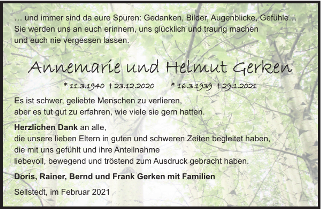<p>… und immer sind da eure Spuren: Gedanken, Bilder, Augenblicke, Gefühle…<br />Sie werden uns an euch erinnern, uns glücklich und traurig machen<br />und euch nie vergessen lassen.</p><p>Annemarie und Helmut Gerken<br />* 11.3.1940 † 23.12.2020</p><p>* 16.3.1939 † 29.1.2021</p><p>Es ist schwer, geliebte Menschen zu verlieren,<br />aber es tut gut zu erfahren, wie viele sie gern hatten.<br />Herzlichen Dank an alle,<br />die unsere lieben Eltern in guten und schweren Zeiten begleitet haben,<br />die mit uns gefühlt und ihre Anteilnahme<br />liebevoll, bewegend und tröstend zum Ausdruck gebracht haben.<br />Doris, Rainer, Bernd und Frank Gerken mit Familien<br />Sellstedt, im Februar 2021</p>