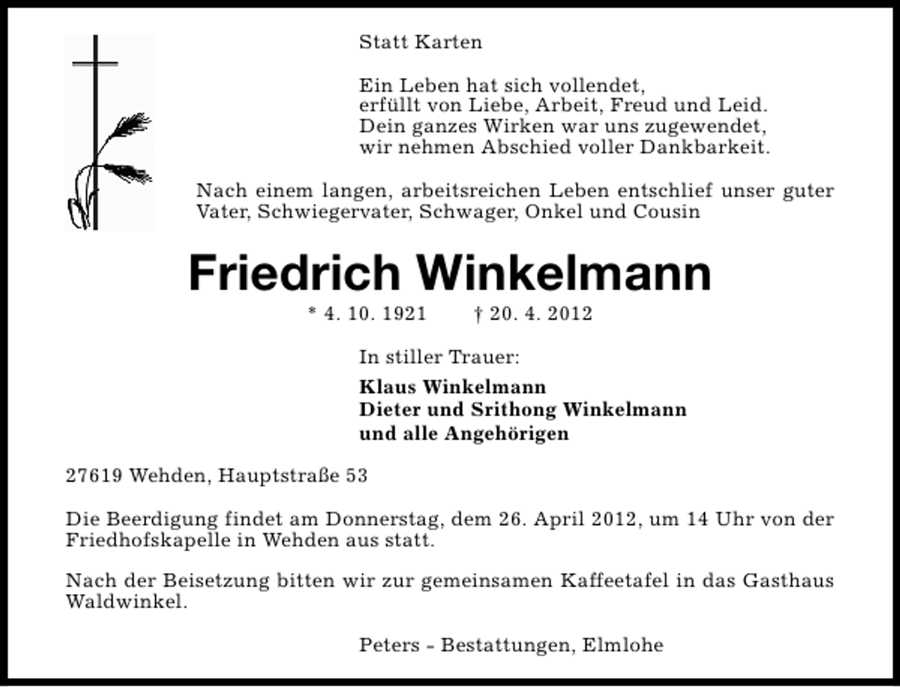 <p>Statt Karten<br />Ein Leben hat sich vollendet,<br />erfüllt von Liebe, Arbeit, Freud und Leid.<br />Dein ganzes Wirken war uns zugewendet,<br />wir nehmen Abschied voller Dankbarkeit.<br />Nach einem langen, arbeitsreichen Leben entschlief unser guter<br />Vater, Schwiegervater, Schwager, Onkel und Cousin</p><p>Friedrich Winkelmann<br />* 4. 10. 1921</p><p>† 20. 4. 2012</p><p>In stiller Trauer:<br />Klaus Winkelmann<br />Dieter und Srithong Winkelmann<br />und alle Angehörigen<br />27619 Wehden, Hauptstraße 53<br />Die Beerdigung findet am Donnerstag, dem 26. April 2012, um 14 Uhr von der<br />Friedhofskapelle in Wehden aus statt.<br />Nach der Beisetzung bitten wir zur gemeinsamen Kaffeetafel in das Gasthaus<br />Waldwinkel.<br />Peters - Bestattungen, Elmlohe</p>