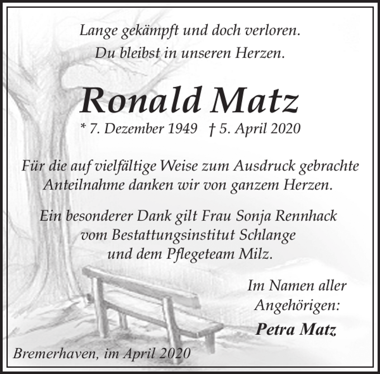 <p>Lange gekämpft und doch verloren.<br />Du bleibst in unseren Herzen.</p><p>Ronald Matz</p><p>* 7. Dezember 1949 † 5. April 2020</p><p>Für die auf vielfältige Weise zum Ausdruck gebrachte<br />Anteilnahme danken wir von ganzem Herzen.<br />Ein besonderer Dank gilt Frau Sonja Rennhack<br />vom Bestattungsinstitut Schlange<br />und dem Pflegeteam Milz.<br />Im Namen aller<br />Angehörigen:</p><p>Petra Matz<br />Bremerhaven, im April 2020</p>