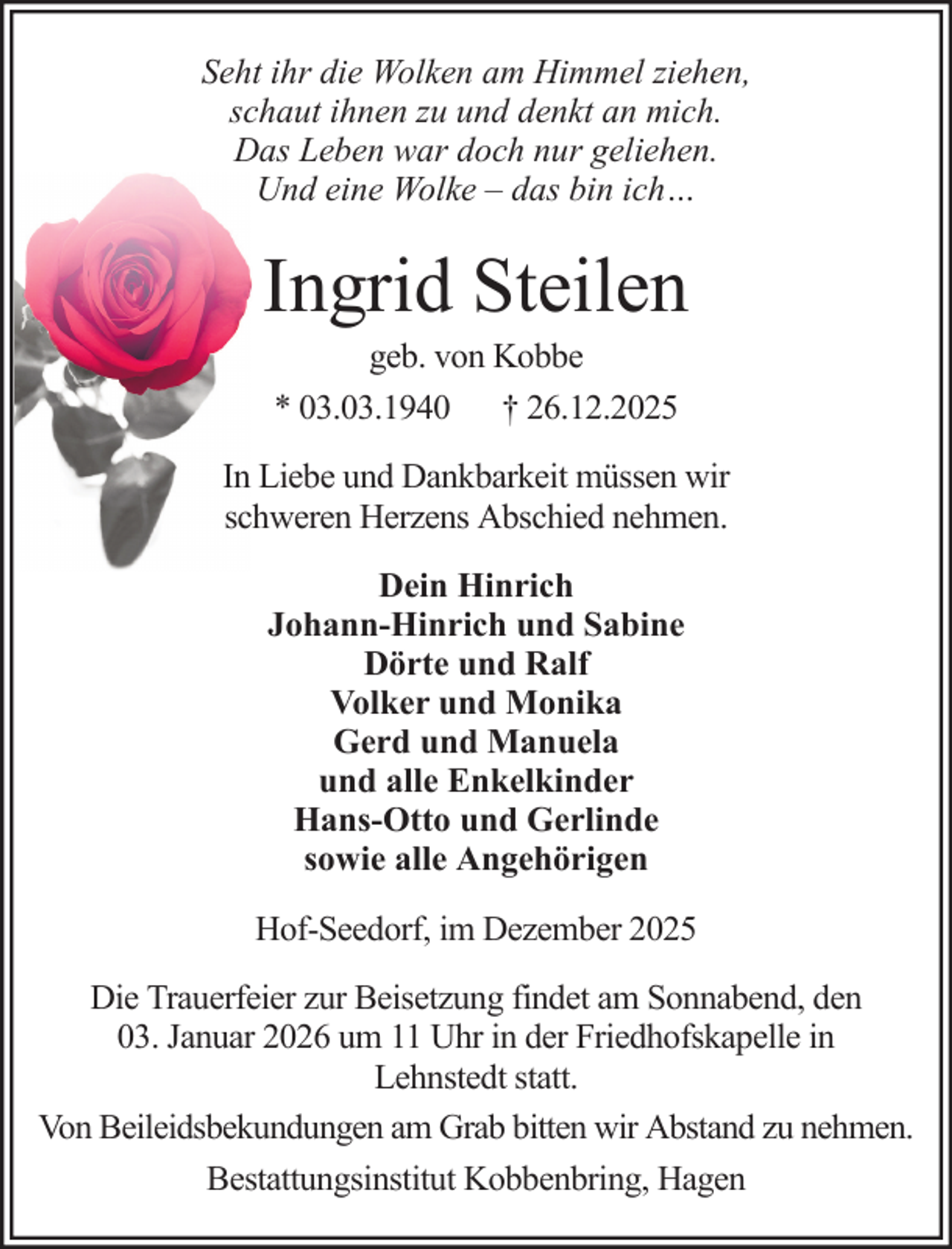 <p>Seht ihr die Wolken am Himmel ziehen,<br />schaut ihnen zu und denkt an mich.<br />Das Leben war doch nur geliehen.<br />Und eine Wolke – das bin ich…</p><p>Ingrid Steilen<br />geb. von Kobbe<br />* 03.03.1940 † 26.12.2025<br />In Liebe und Dankbarkeit müssen wir<br />schweren Herzens Abschied nehmen.<br />Dein Hinrich<br />Johann-Hinrich und Sabine<br />Dörte und Ralf<br />Volker und Monika<br />Gerd und Manuela<br />und alle Enkelkinder<br />Hans-Otto und Gerlinde<br />sowie alle Angehörigen<br />Hof-Seedorf, im Dezember 2025<br />Die Trauerfeier zur Beisetzung findet am Sonnabend, den<br />03. Januar 2026 um 11 Uhr in der Friedhofskapelle in<br />Lehnstedt statt.<br />Von Beileidsbekundungen am Grab bitten wir Abstand zu nehmen.<br />Bestattungsinstitut Kobbenbring, Hagen</p>