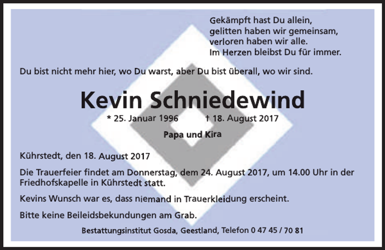 <p>Gekämpft hast Du allein,<br />gelitten haben wir gemeinsam,<br />verloren haben wir alle.<br />Im Herzen bleibst Du für immer.<br />Du bist nicht mehr hier, wo Du warst, aber Du bist überall, wo wir sind.</p><p>Kevin Schniedewind<br />* 25. Januar 1996</p><p>† 18. August 2017</p><p>Papa und Kira<br />Kührstedt, den 18. August 2017<br />Die Trauerfeier ﬁndet am Donnerstag, dem 24. August 2017, um 14.00 Uhr in der<br />Friedhofskapelle in Kührstedt statt.<br />Kevins Wunsch war es, dass niemand in Trauerkleidung erscheint.<br />Bitte keine Beileidsbekundungen am Grab.<br />Bestattungsinstitut Gosda, Geestland, Telefon 0 47 45 / 70 81</p>