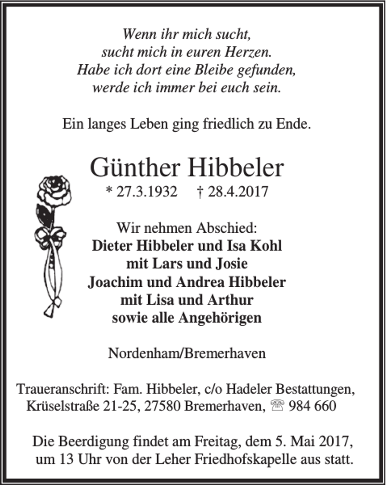 <p>Wenn ihr mich sucht,<br />sucht mich in euren Herzen.<br />Habe ich dort eine Bleibe gefunden,<br />werde ich immer bei euch sein.<br />Ein langes Leben ging friedlich zu Ende.</p><p>Günther Hibbeler<br />* 27.3.1932</p><p>† 28.4.2017</p><p>Wir nehmen Abschied:<br />Dieter Hibbeler und Isa Kohl<br />mit Lars und Josie<br />Joachim und Andrea Hibbeler<br />mit Lisa und Arthur<br />sowie alle Angehörigen<br />Nordenham/Bremerhaven<br />Traueranschrift: Fam. Hibbeler, c/o Hadeler Bestattungen,<br />Krüselstraße 21-25, 27580 Bremerhaven, ℡ 984 660</p><p>Die Beerdigung findet am Freitag, dem 5. Mai 2017,<br />um 13 Uhr von der Leher Friedhofskapelle aus statt.</p>
