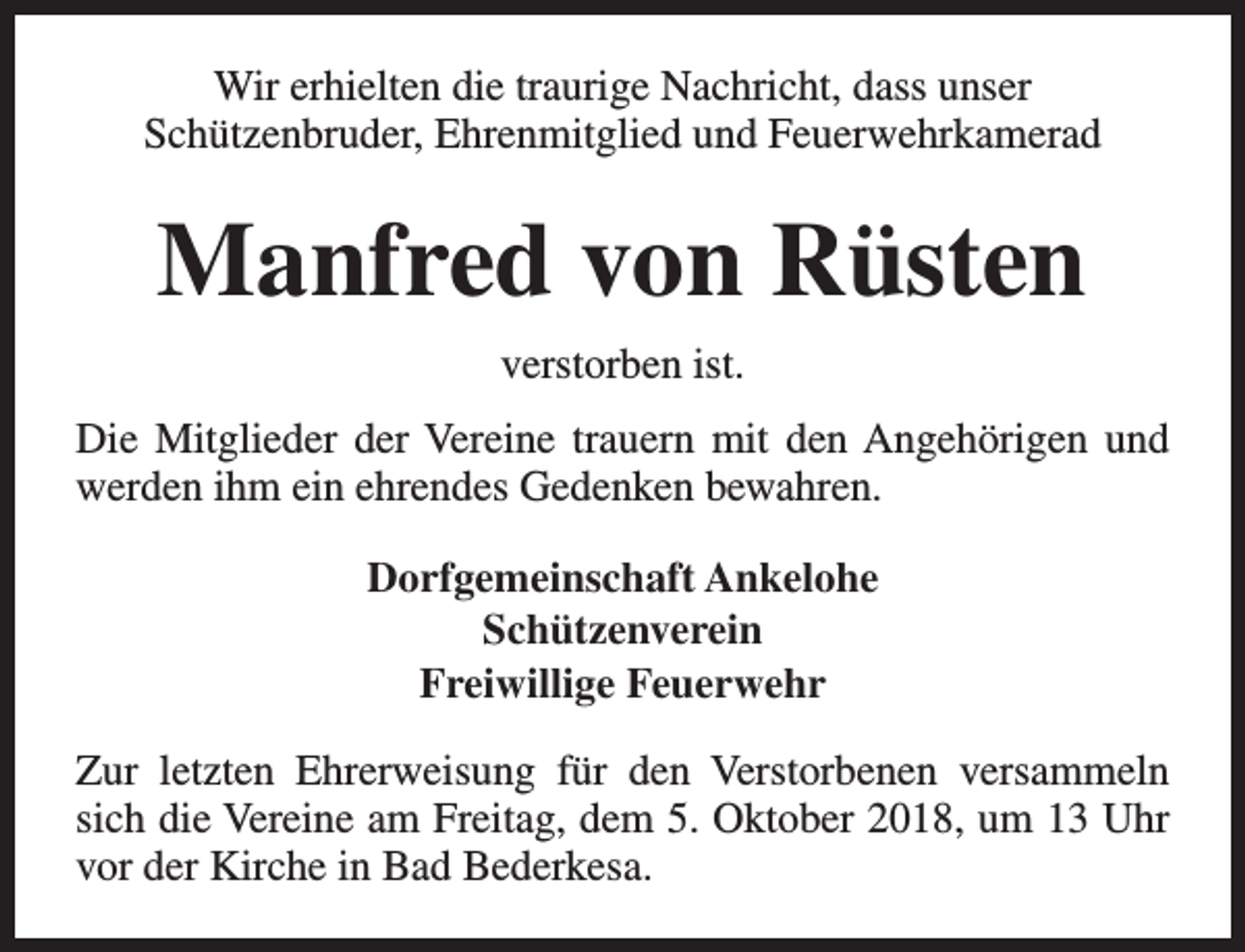 <p>Wir erhielten die traurige Nachricht, dass unser<br />Schützenbruder, Ehrenmitglied und Feuerwehrkamerad</p><p>Manfred von Rüsten<br />verstorben ist.<br />Die Mitglieder der Vereine trauern mit den Angehörigen und<br />werden ihm ein ehrendes Gedenken bewahren.<br />Dorfgemeinschaft Ankelohe<br />Schützenverein<br />Freiwillige Feuerwehr<br />Zur letzten Ehrerweisung für den Verstorbenen versammeln<br />sich die Vereine am Freitag, dem 5. Oktober 2018, um 13 Uhr<br />vor der Kirche in Bad Bederkesa.</p>
