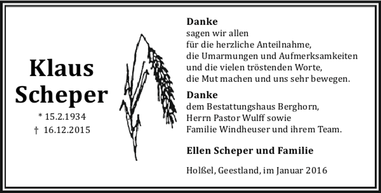 <p>Danke</p><p>Klaus<br />Scheper<br />* 15.2.1934<br />† 16.12.2015</p><p>sagen wir allen<br />fü r die herzliche Anteilnahme,<br />die Umarmungen und Aufmerksamkeiten<br />und die vielen trö stenden Worte,<br />die Mut machen und uns sehr bewegen.</p><p>Danke</p><p>dem Bestattungshaus Berghorn,<br />Herrn Pastor Wulﬀ sowie<br />Familie Windheuser und ihrem Team.</p><p>Ellen Scheper und Familie<br />Holßel, Geestland, im Januar 2016</p>