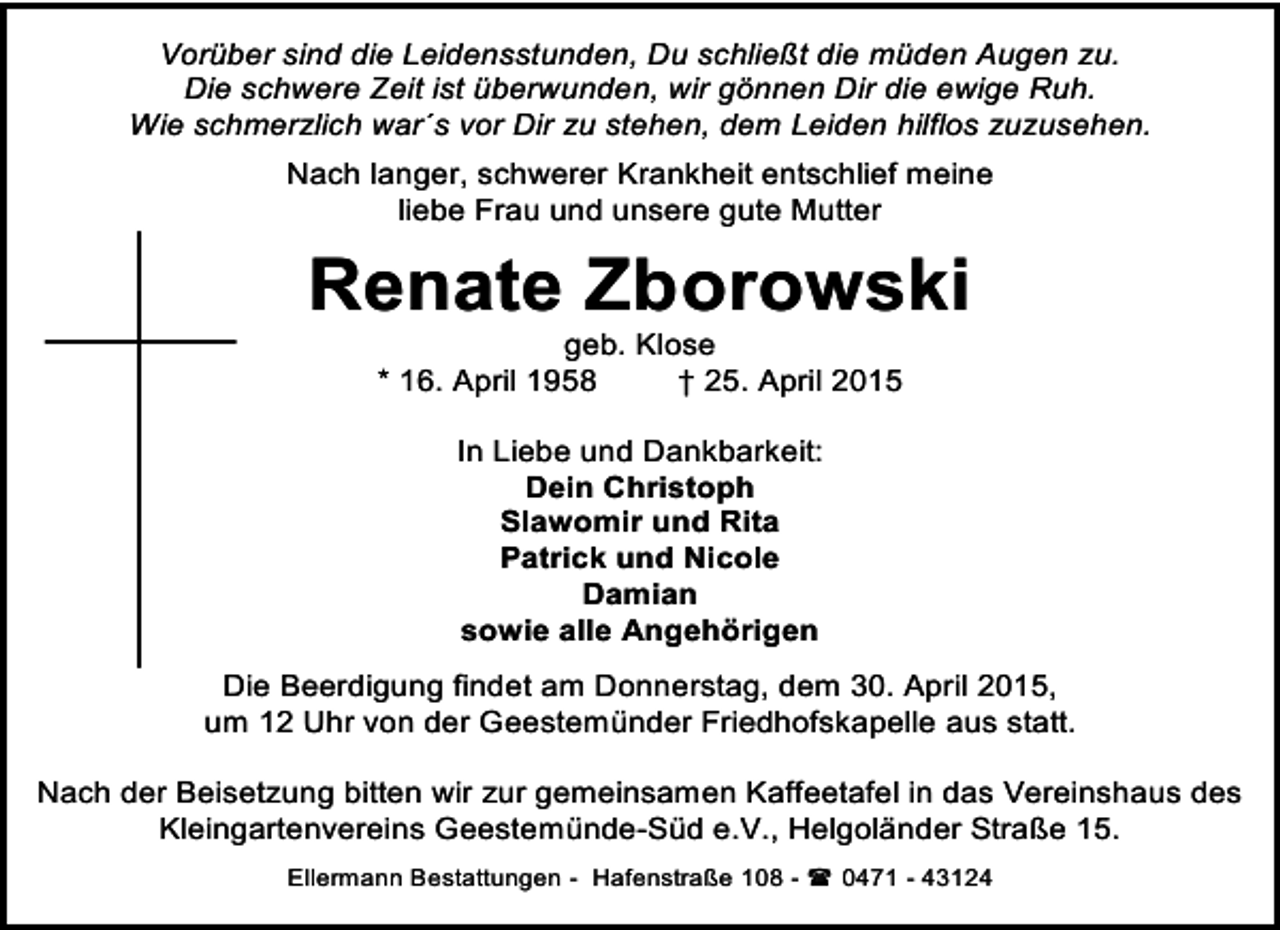 <p>Vorüber sind die Leidensstunden, Du schließt die müden Augen zu.<br />Die schwere Zeit ist überwunden, wir gönnen Dir die ewige Ruh.<br />Wie schmerzlich war´s vor Dir zu stehen, dem Leiden hilflos zuzusehen.<br />Nach langer, schwerer Krankheit entschlief meine<br />liebe Frau und unsere gute Mutter</p>
<p>Renate Zborowski<br />geb. Klose<br />* 16. April 1958<br />† 25. April 2015<br />In Liebe und Dankbarkeit:<br />Dein Christoph<br />Slawomir und Rita<br />Patrick und Nicole<br />Damian<br />sowie alle Angehörigen<br />Die Beerdigung findet am Donnerstag, dem 30. April 2015,<br />um 12 Uhr von der Geestemünder Friedhofskapelle aus statt.<br />Nach der Beisetzung bitten wir zur gemeinsamen Kaffeetafel in das Vereinshaus des<br />Kleingartenvereins Geestemünde-Süd e.V., Helgoländer Straße 15.<br />Ellermann Bestattungen - Hafenstraße 108 -  0471 - 43124</p>