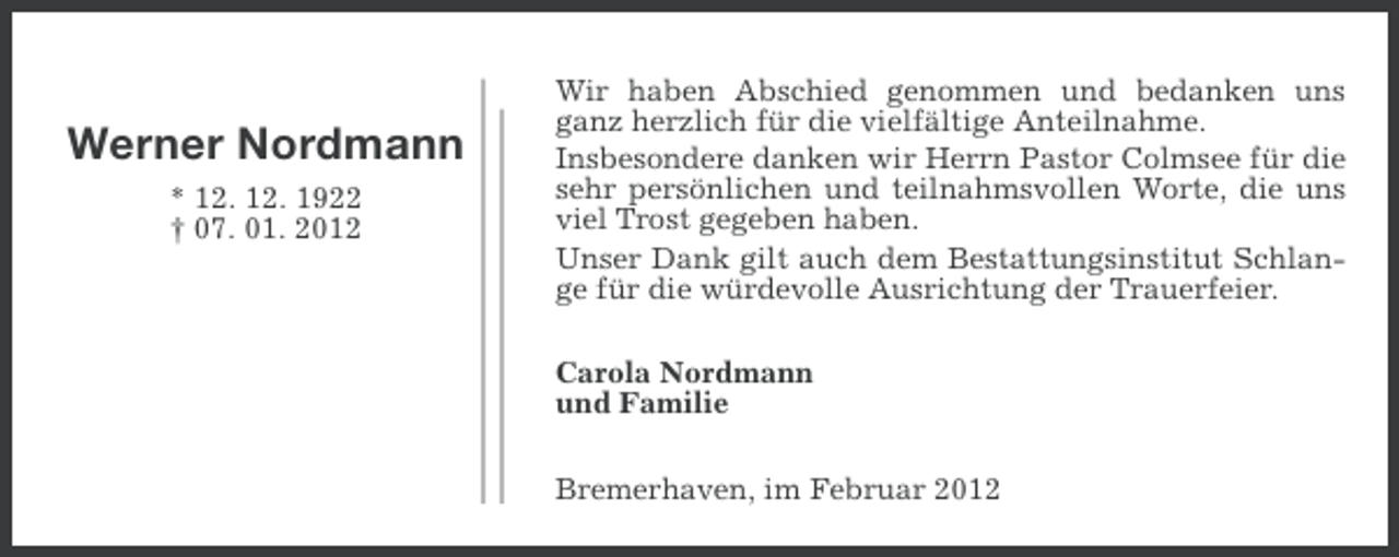 <p>Werner Nordmann<br />* 12. 12. 1922<br />† 07. 01. 2012</p><p>Wir haben Abschied genommen und bedanken uns<br />ganz herzlich für die vielfältige Anteilnahme.<br />Insbesondere danken wir Herrn Pastor Colmsee für die<br />sehr persönlichen und teilnahmsvollen Worte, die uns<br />viel Trost gegeben haben.<br />Unser Dank gilt auch dem Bestattungsinstitut Schlange für die würdevolle Ausrichtung der Trauerfeier.<br />Carola Nordmann<br />und Familie<br />Bremerhaven, im Februar 2012</p>