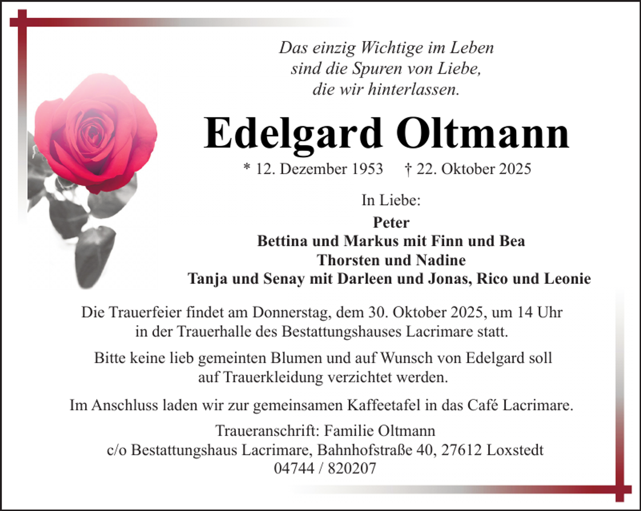 <p>Das einzig Wichtige im Leben<br />sind die Spuren von Liebe,<br />die wir hinterlassen.</p><p>Edelgard Oltmann<br />* 12. Dezember 1953</p><p>† 22. Oktober 2025</p><p>In Liebe:<br />Peter<br />Bettina und Markus mit Finn und Bea<br />Thorsten und Nadine<br />Tanja und Senay mit Darleen und Jonas, Rico und Leonie<br />Die Trauerfeier findet am Donnerstag, dem 30. Oktober 2025, um 14 Uhr<br />in der Trauerhalle des Bestattungshauses Lacrimare statt.<br />Bitte keine lieb gemeinten Blumen und auf Wunsch von Edelgard soll<br />auf Trauerkleidung verzichtet werden.<br />Im Anschluss laden wir zur gemeinsamen Kaffeetafel in das Café Lacrimare.<br />Traueranschrift: Familie Oltmann<br />c/o Bestattungshaus Lacrimare, Bahnhofstraße 40, 27612 Loxstedt<br />04744 / 820207</p>