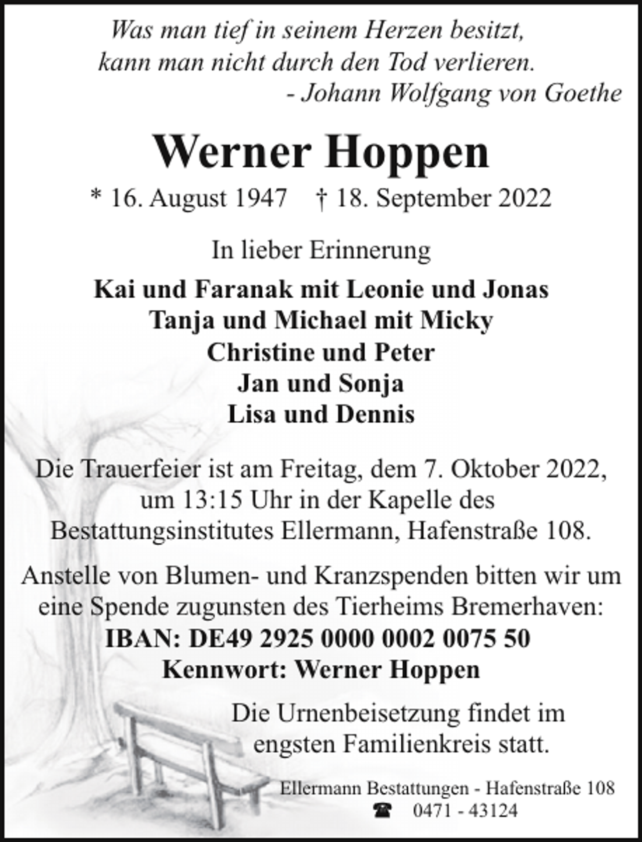 <p>Was man tief in seinem Herzen besitzt,<br />kann man nicht durch den Tod verlieren.<br />- Johann Wolfgang von Goethe</p><p>Werner Hoppen</p><p>* 16. August 1947 † 18. September 2022<br />In lieber Erinnerung<br />Kai und Faranak mit Leonie und Jonas<br />Tanja und Michael mit Micky<br />Christine und Peter<br />Jan und Sonja<br />Lisa und Dennis<br />Die Trauerfeier ist am Freitag, dem 7. Oktober 2022,<br />um 13:15 Uhr in der Kapelle des<br />Bestattungsinstitutes Ellermann, Hafenstraße 108.<br />Anstelle von Blumen- und Kranzspenden bitten wir um<br />eine Spende zugunsten des Tierheims Bremerhaven:<br />IBAN: DE49 2925 02 0070<br />Kennwort: Werner Hoppen<br />Die Urnenbeisetzung findet im<br />engsten Familienkreis statt.<br />Ellermann Bestattungen - Hafenstraße 108<br />0471 - 43124</p>