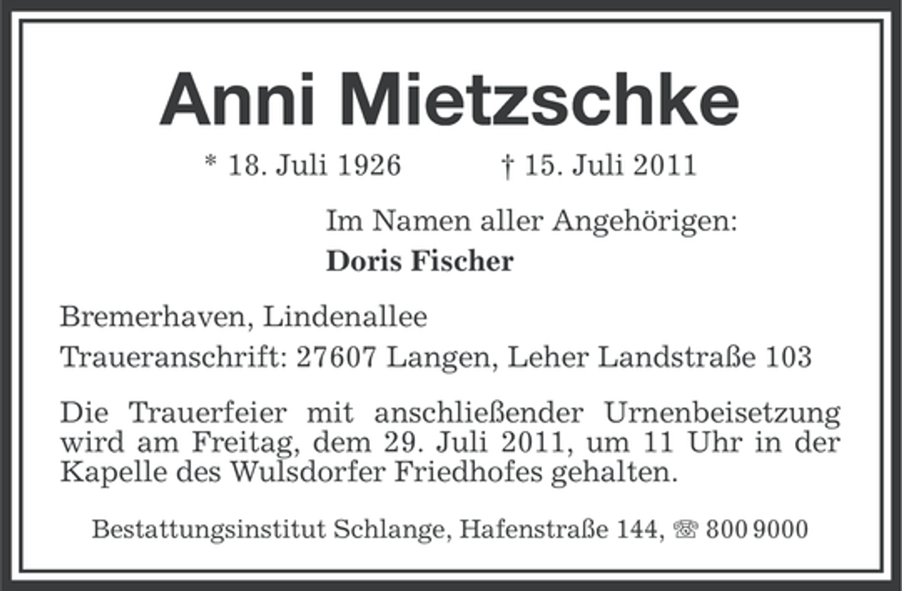 <p>Anni Mietzschke<br />* 18. Juli 1926</p><p>† 15. Juli 2011</p><p>Im Namen aller Angehörigen:<br />Doris Fischer<br />Bremerhaven, Lindenallee<br />Traueranschrift: 27607 Langen, Leher Landstraße 103<br />Die Trauerfeier mit anschließender Urnenbeisetzung<br />wird am Freitag, dem 29. Juli 2011, um 11 Uhr in der<br />Kapelle des Wulsdorfer Friedhofes gehalten.<br />Bestattungsinstitut Schlange, Hafenstraße 144, 800 9000</p>