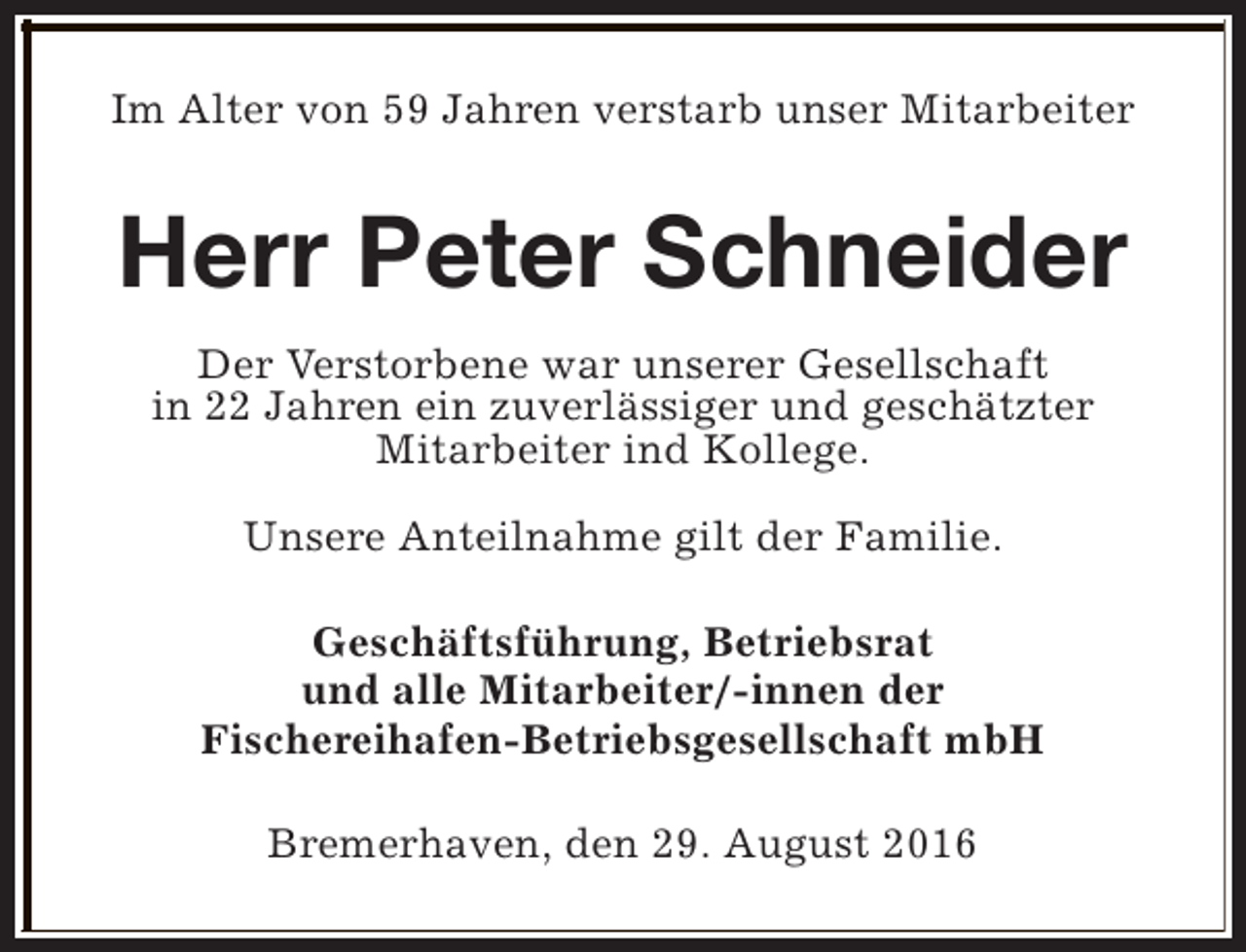 <p>Im Alter von 59 Jahren verstarb unser Mitarbeiter</p><p>Herr Peter Schneider<br />Der Verstorbene war unserer Gesellschaft<br />in 22 Jahren ein zuverlässiger und geschätzter<br />Mitarbeiter ind Kollege.<br />Unsere Anteilnahme gilt der Familie.<br />Geschäftsführung, Betriebsrat<br />und alle Mitarbeiter/-innen der<br />Fischereihafen-Betriebsgesellschaft mbH<br />Bremerhaven, den 29. August 2016</p>