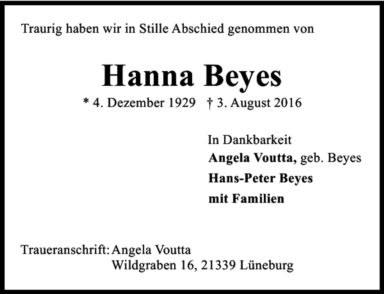 <p>Traurig haben wir in Stille Abschied genommen von</p><p>Hanna Beyes</p><p>* 4. Dezember 1929 † 3. August 2016<br />In Dankbarkeit<br />Angela Voutta, geb. Beyes<br />Hans-Peter Beyes<br />mit Familien<br />Traueranschrift: Angela Voutta<br />Wildgraben 16, 21339 Lüneburg</p>