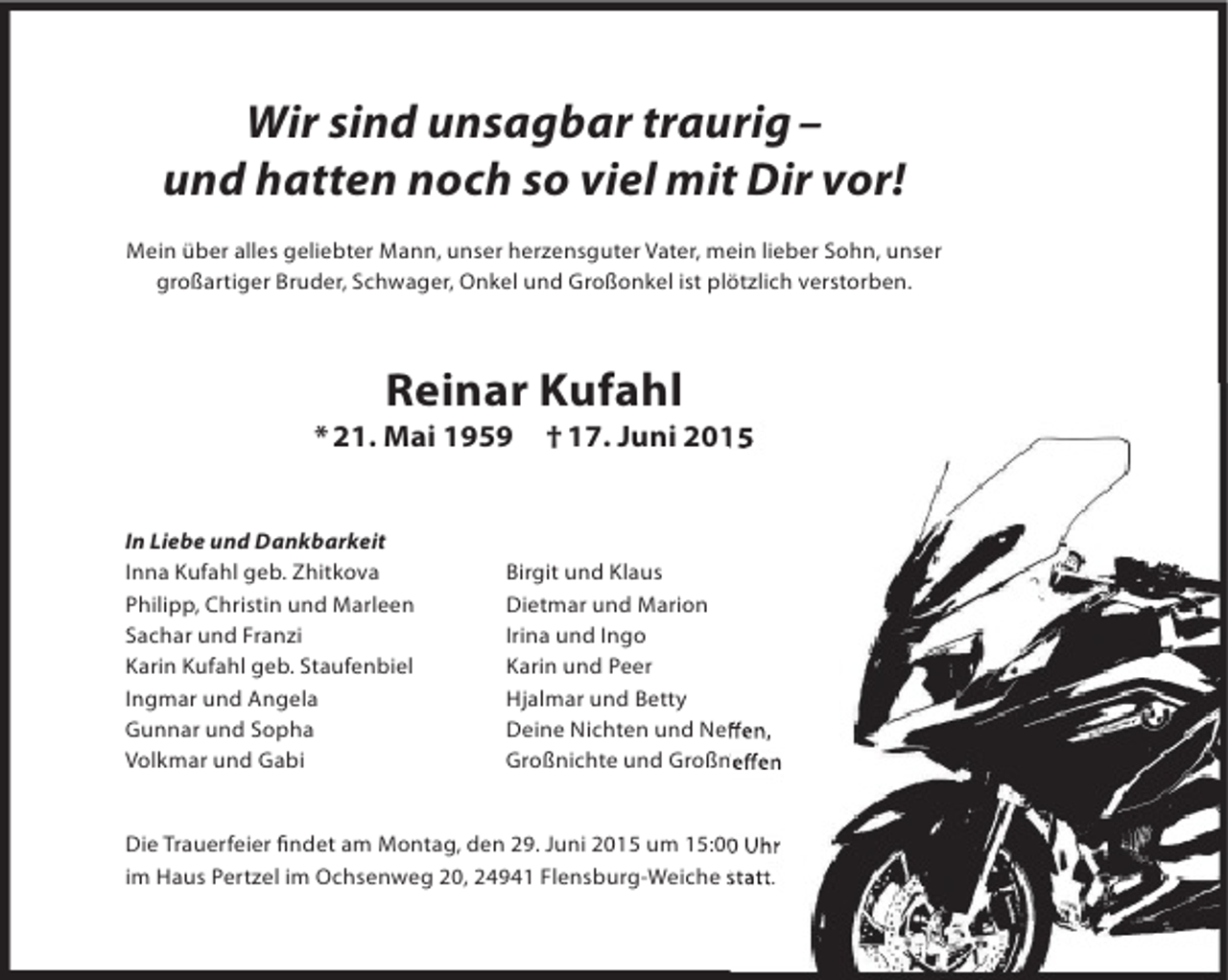 <p>Wir sind unsagbar traurig –<br />und hatten noch so viel mit Dir vor!<br />Mein über alles geliebter Mann, unser herzensguter Vater, mein lieber Sohn, unser<br />großartiger Bruder, Schwager, Onkel und Großonkel ist plötzlich verstorben.</p><p>Reinar Kufahl</p><p>* 21. Mai 1959<br />In Liebe und Dankbarkeit<br />Inna Kufahl geb. Zhitkova<br />Philipp, Christin und Marleen<br />Sachar und Franzi<br />Karin Kufahl geb. Staufenbiel<br />Ingmar und Angela<br />Gunnar und Sopha<br />Volkmar und Gabi</p><p>† 17. Juni 2015</p><p>Birgit und Klaus<br />Dietmar und Marion<br />Irina und Ingo<br />Karin und Peer<br />Hjalmar und Betty<br />Deine Nichten und Neffen,<br />Neffen,<br />Großnichte und Großneffen<br />Großneffen</p><p>Die Trauerfeier findet am Montag, den 29. Juni 2015 um 15:00 Uhr<br />findet<br />im Haus Pertzel im Ochsenweg 20, 24941 Flensburg-Weiche statt.</p>