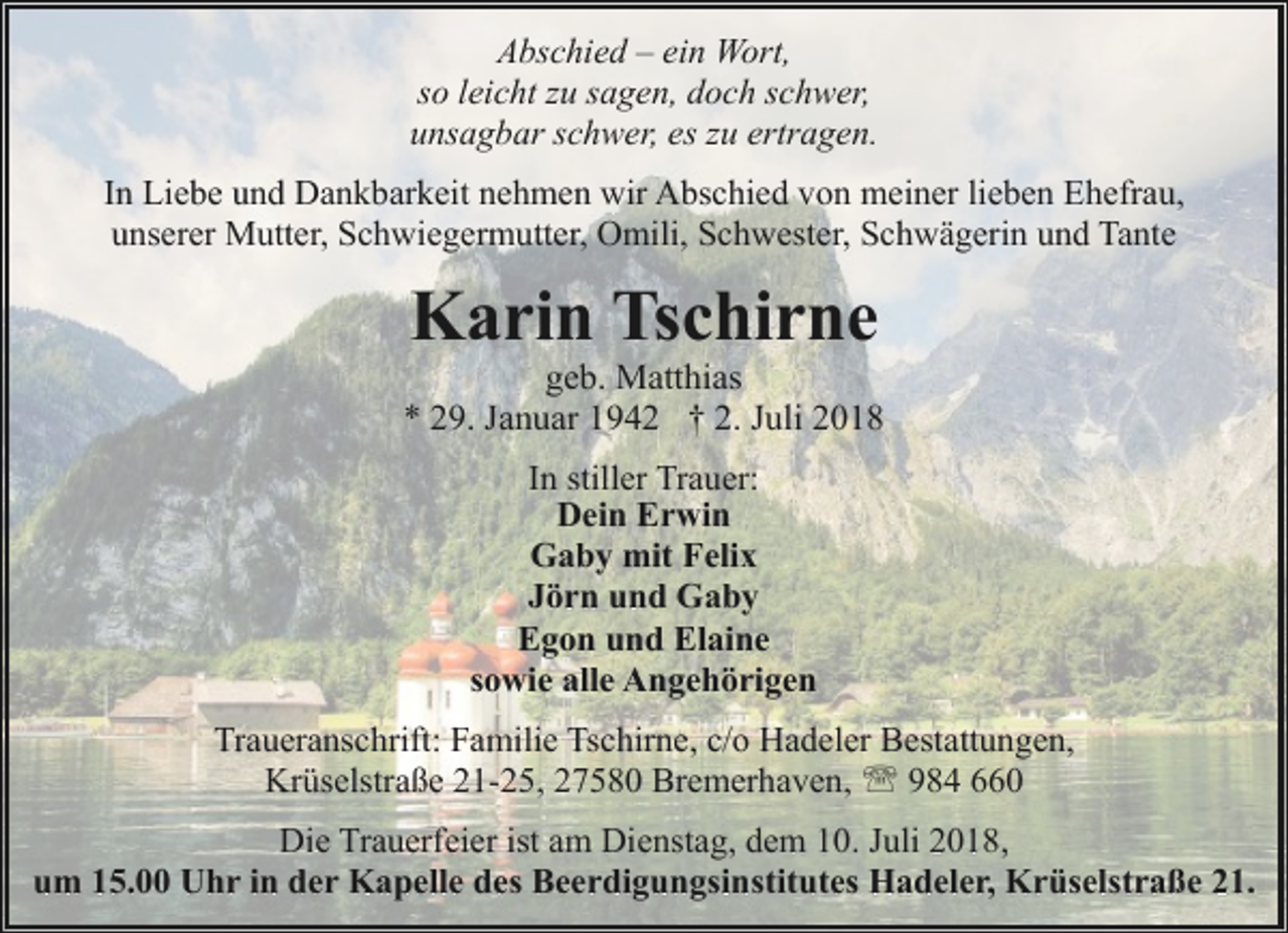 <p>Abschied – ein Wort,<br />so leicht zu sagen, doch schwer,<br />unsagbar schwer, es zu ertragen.<br />In Liebe und Dankbarkeit nehmen wir Abschied von meiner lieben Ehefrau,<br />unserer Mutter, Schwiegermutter, Omili, Schwester, Schwägerin und Tante</p><p>Karin Tschirne</p><p>geb. Matthias<br />* 29. Januar 1942 † 2. Juli 2018<br />In stiller Trauer:<br />Dein Erwin<br />Gaby mit Felix<br />Jörn und Gaby<br />Egon und Elaine<br />sowie alle Angehörigen<br />Traueranschrift: Familie Tschirne, c/o Hadeler Bestattungen,<br />Krüselstraße 21-25, 27580 Bremerhaven, ' 984 660<br />Die Trauerfeier ist am Dienstag, dem 10. Juli 2018,<br />um 15.00 Uhr in der Kapelle des Beerdigungsinstitutes Hadeler, Krüselstraße 21.</p>