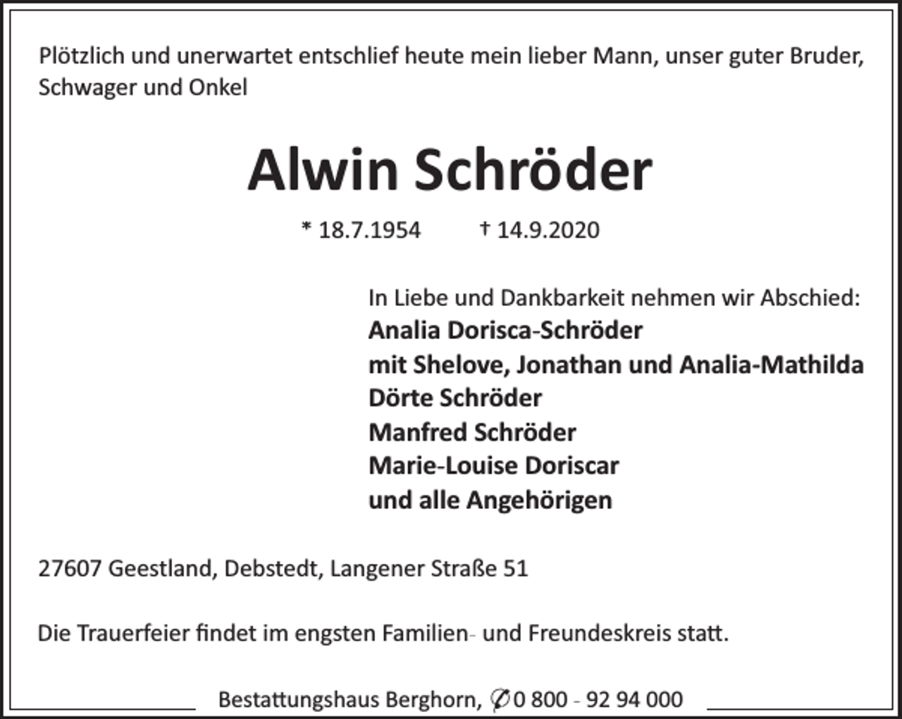 <p>Plötzlich und unerwartet entschlief heute mein lieber Mann, unser guter Bruder,<br />Schwager und Onkel</p><p>Alwin Schröder<br />* 18.7.1954</p><p>† 14.9.2020</p><p>In Liebe und Dankbarkeit nehmen wir Abschied:</p><p>Analia Dorisca-Schröder<br />mit Shelove, Jonathan und Analia-Mathilda<br />Dörte Schröder<br />Manfred Schröder<br />Marie-Louise Doriscar<br />und alle Angehörigen<br />27607 Geestland, Debstedt, Langener Straße 51<br />Die Trauerfeier ﬁndet im engsten Familien- und Freundeskreis sta .<br />Besta ungshaus Berghorn, * 0 800 - 92 94 000</p>