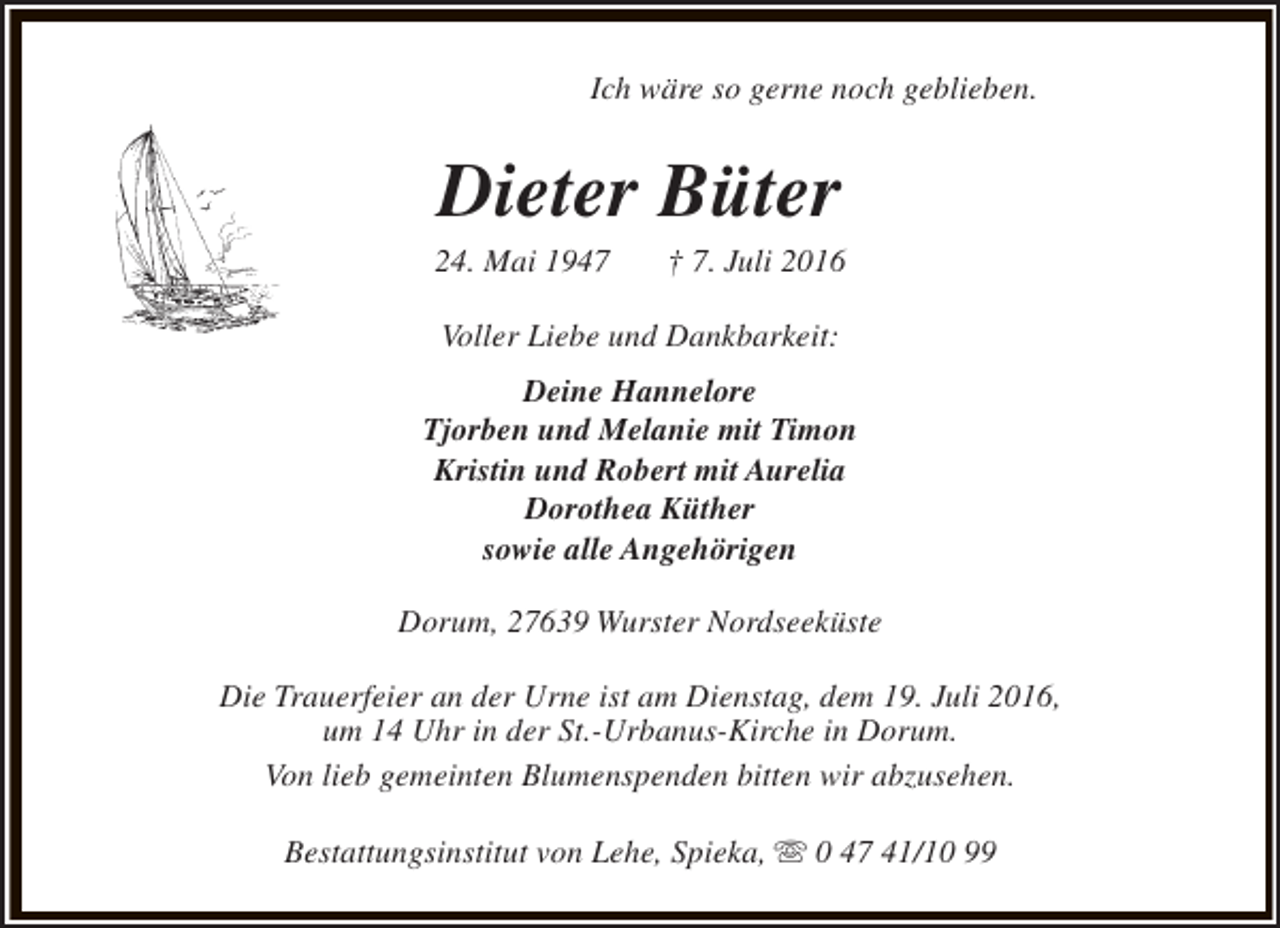 <p>Ich wäre so gerne noch geblieben.</p><p>Dieter Büter</p><p>24. Mai 1947</p><p>† 7. Juli 2016</p><p>Voller Liebe und Dankbarkeit:<br />Deine Hannelore<br />Tjorben und Melanie mit Timon<br />Kristin und Robert mit Aurelia<br />Dorothea Küther<br />sowie alle Angehörigen<br />Dorum, 27639 Wurster Nordseeküste<br />Die Trauerfeier an der Urne ist am Dienstag, dem 19. Juli 2016,<br />um 14 Uhr in der St.-Urbanus-Kirche in Dorum.<br />Von lieb gemeinten Blumenspenden bitten wir abzusehen.<br />Bestattungsinstitut von Lehe, Spieka, s 0 47 41/10 99</p>
