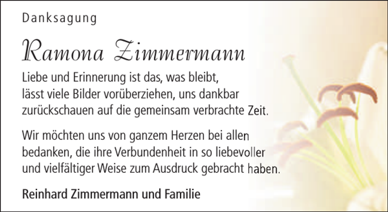 <p>Danksagung</p><p>Ramona Zimmermann</p><p>Liebe und Erinnerung ist das, was bleibt,<br />lässt viele Bilder vorüberziehen, uns dankbar<br />zurückschauen auf die gemeinsam verbrachte Zeit.<br />Wir möchten uns von ganzem Herzen bei allenn<br />bedanken, die ihre Verbundenheit in so liebevooller<br />und vielfältiger Weise zum Ausdruck gebracht haben.<br />Reinhard Zimmermann und Familie</p>