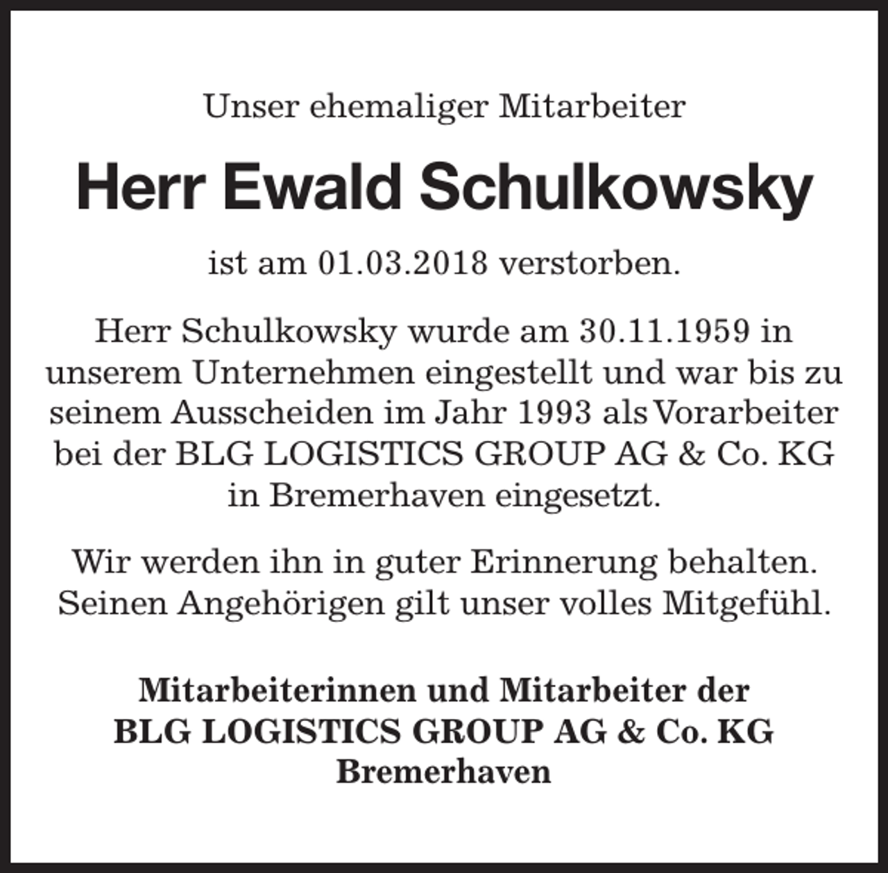 <p>Unser ehemaliger Mitarbeiter</p><p>Herr Ewald Schulkowsky<br />ky<br />ist am 01.03.2018 verstorben.<br />Herr Schulkowsky wurde am 30.11.1959 in<br />unserem Unternehmen eingestellt und war bis zu<br />seinem Ausscheiden im Jahr 1993 als Vorarbeiter<br />bei der BLG LOGISTICS GROUP AG &amp; Co. KG<br />in Bremerhaven eingesetzt.<br />Wir werden ihn in guter Erinnerung behalten.<br />Seinen Angehörigen gilt unser volles Mitgefühl.<br />Mitarbeiterinnen und Mitarbeiter der<br />BLG LOGISTICS GROUP AG &amp; Co. KG<br />Bremerhaven</p>