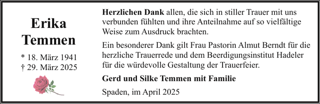 <p>Erika<br />Temmen<br />* 18. März 1941<br />† 29. März 2025</p><p>Herzlichen Dank allen, die sich in stiller Trauer mit uns<br />verbunden fühlten und ihre Anteilnahme auf so vielfältige<br />Weise zum Ausdruck brachten.<br />Ein besonderer Dank gilt Frau Pastorin Almut Berndt für die<br />herzliche Trauerrede und dem Beerdigungsinstitut Hadeler<br />für die würdevolle Gestaltung der Trauerfeier.<br />Gerd und Silke Temmen mit Familie<br />Spaden, im April 2025</p>