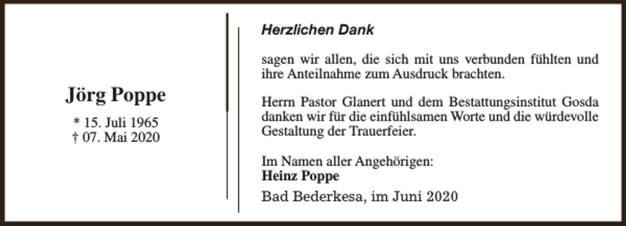 <p>Herzlichen Dank</p><p>Jörg Poppe<br />* 15. Juli 1965<br />† 07. Mai 2020</p><p>sagen wir allen, die sich mit uns verbunden fühlten und<br />ihre Anteilnahme zum Ausdruck brachten.<br />Herrn Pastor Glanert und dem Bestattungsinstitut Gosda<br />danken wir für die einfühlsamen Worte und die würdevolle<br />Gestaltung der Trauerfeier.<br />Im Namen aller Angehörigen:<br />Heinz Poppe<br />Bad Bederkesa, im Juni 2020</p>