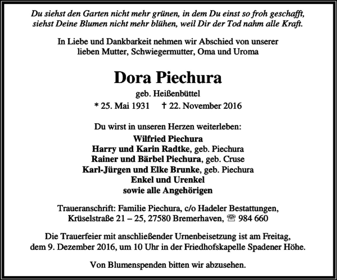 <p>Du siehst den Garten nicht mehr grünen, in dem Du einst so froh geschafft,<br />siehst Deine Blumen nicht mehr blühen, weil Dir der Tod nahm alle Kraft.<br />In Liebe und Dankbarkeit nehmen wir Abschied von unserer<br />lieben Mutter, Schwiegermutter, Oma und Uroma</p><p>Dora Piechura</p><p>geb. Heißenbüttel<br />* 25. Mai 1931 B 22. November 2016<br />Du wirst in unseren Herzen weiterleben:<br />Wilfried Piechura<br />Harry und Karin Radtke, geb. Piechura<br />Rainer und Bärbel Piechura, geb. Cruse<br />Karl-Jürgen und Elke Brunke, geb. Piechura<br />Enkel und Urenkel<br />sowie alle Angehörigen<br />Traueranschrift: Familie Piechura, c/o Hadeler Bestattungen,<br />Krüselstraße 21 – 25, 27580 Bremerhaven, ℡ 984 660<br />Die Trauerfeier mit anschließender Urnenbeisetzung ist am Freitag,<br />dem 9. Dezember 2016, um 10 Uhr in der Friedhofskapelle Spadener Höhe.<br />Von Blumenspenden bitten wir abzusehen.</p>