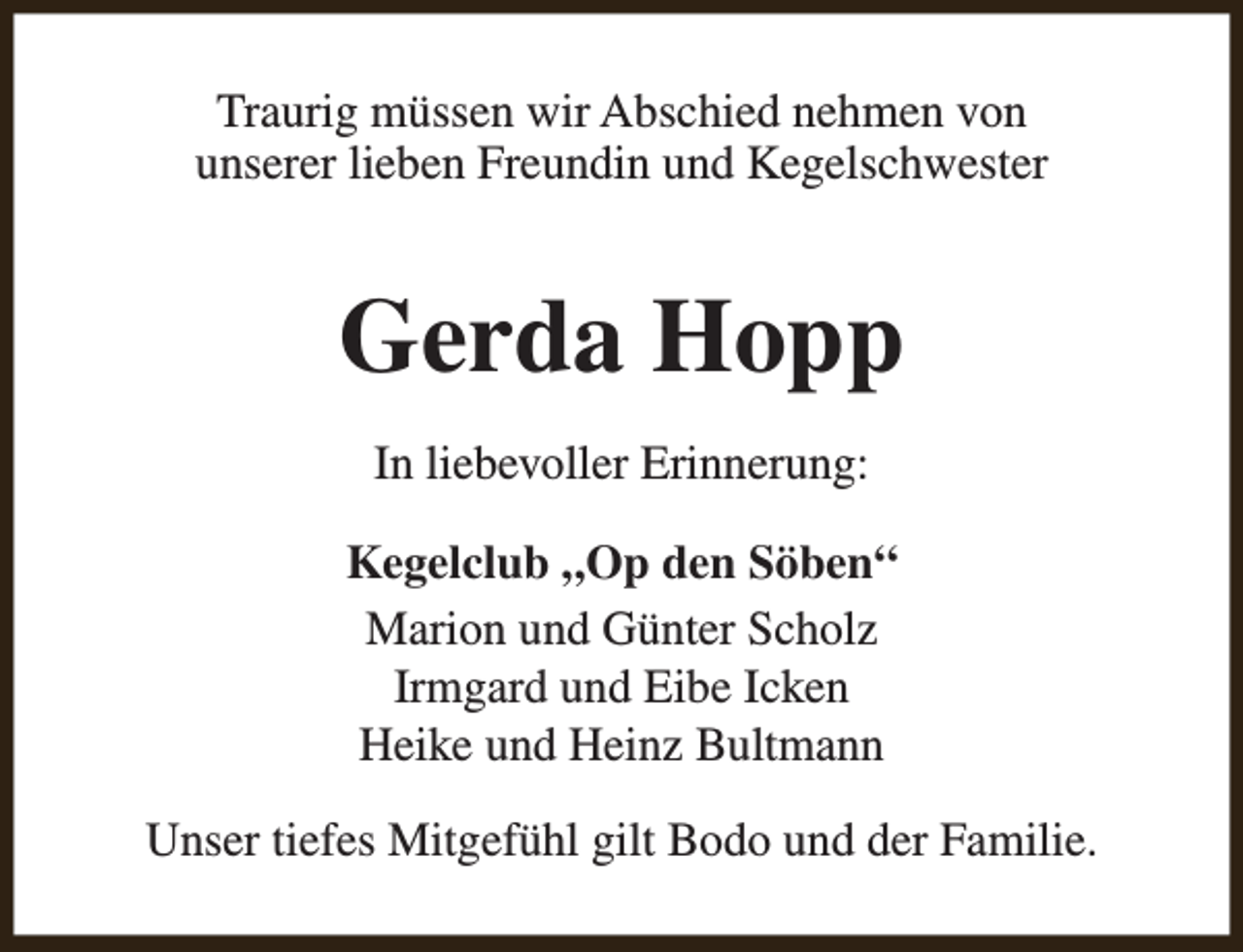 <p>Traurig müssen wir Abschied nehmen von<br />unserer lieben Freundin und Kegelschwester</p><p>Gerda Hopp<br />In liebevoller Erinnerung:<br />Kegelclub „Op den Söben“<br />Marion und Günter Scholz<br />Irmgard und Eibe Icken<br />Heike und Heinz Bultmann<br />Unser tiefes Mitgefühl gilt Bodo und der Familie.</p>