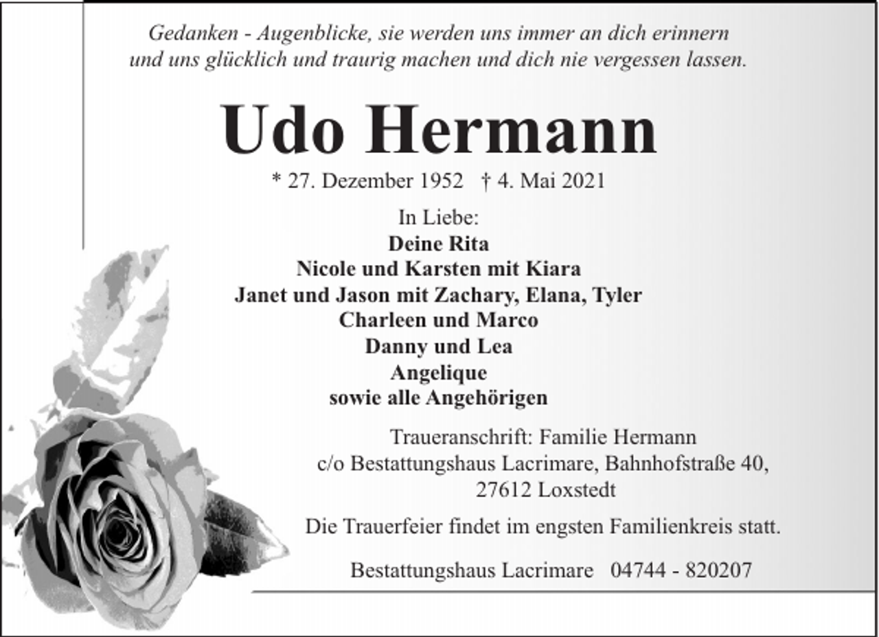 <p>Gedanken - Augenblicke, sie werden uns immer an dich erinnern<br />und uns glücklich und traurig machen und dich nie vergessen lassen.</p><p>Udo Hermann<br />* 27. Dezember 1952 † 4. Mai 2021</p><p>In Liebe:<br />Deine Rita<br />Nicole und Karsten mit Kiara<br />Janet und Jason mit Zachary, Elana, Tyler<br />Charleen und Marco<br />Danny und Lea<br />Angelique<br />sowie alle Angehörigen<br />Traueranschrift: Familie Hermann<br />c/o Bestattungshaus Lacrimare, Bahnhofstraße 40,<br />27612 Loxstedt<br />Die Trauerfeier findet im engsten Familienkreis statt.<br />Bestattungshaus Lacrimare 04744 - 820207</p>