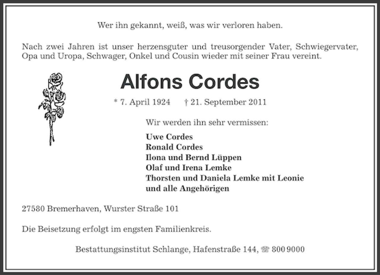 <p>Wer ihn gekannt, weiß, was wir verloren haben.<br />Nach zwei Jahren ist unser herzensguter und treusorgender Vater, Schwiegervater,<br />Opa und Uropa, Schwager, Onkel und Cousin wieder mit seiner Frau vereint.</p>
<p>Alfons Cordes<br />* 7. April 1924</p>
<p>† 21. September 2011</p>
<p>Wir werden ihn sehr vermissen:<br />Uwe Cordes<br />Ronald Cordes<br />Ilona und Bernd Lüppen<br />Olaf und Irena Lemke<br />Thorsten und Daniela Lemke mit Leonie<br />und alle Angehörigen<br />27580 Bremerhaven, Wurster Straße 101<br />Die Beisetzung erfolgt im engsten Familienkreis.<br />Bestattungsinstitut Schlange, Hafenstraße 144, 800 9000</p>