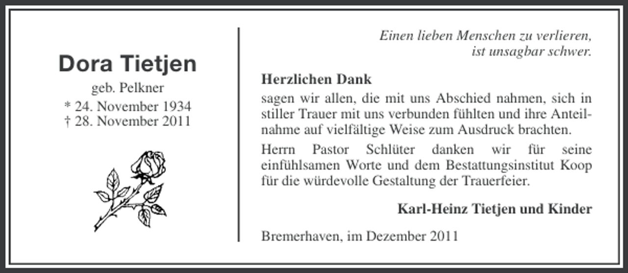 <p>Dora Tietjen<br />geb. Pelkner<br />* 24. November 1934<br />† 28. November 2011</p><p>Einen lieben Menschen zu verlieren,<br />ist unsagbar schwer.</p><p>Herzlichen Dank<br />sagen wir allen, die mit uns Abschied nahmen, sich in<br />stiller Trauer mit uns verbunden fühlten und ihre Anteilnahme auf vielfältige Weise zum Ausdruck brachten.<br />Herrn Pastor Schlüter danken wir für seine<br />einfühlsamen Worte und dem Bestattungsinstitut Koop<br />für die würdevolle Gestaltung der Trauerfeier.<br />Karl-Heinz Tietjen und Kinder<br />Bremerhaven, im Dezember 2011</p>