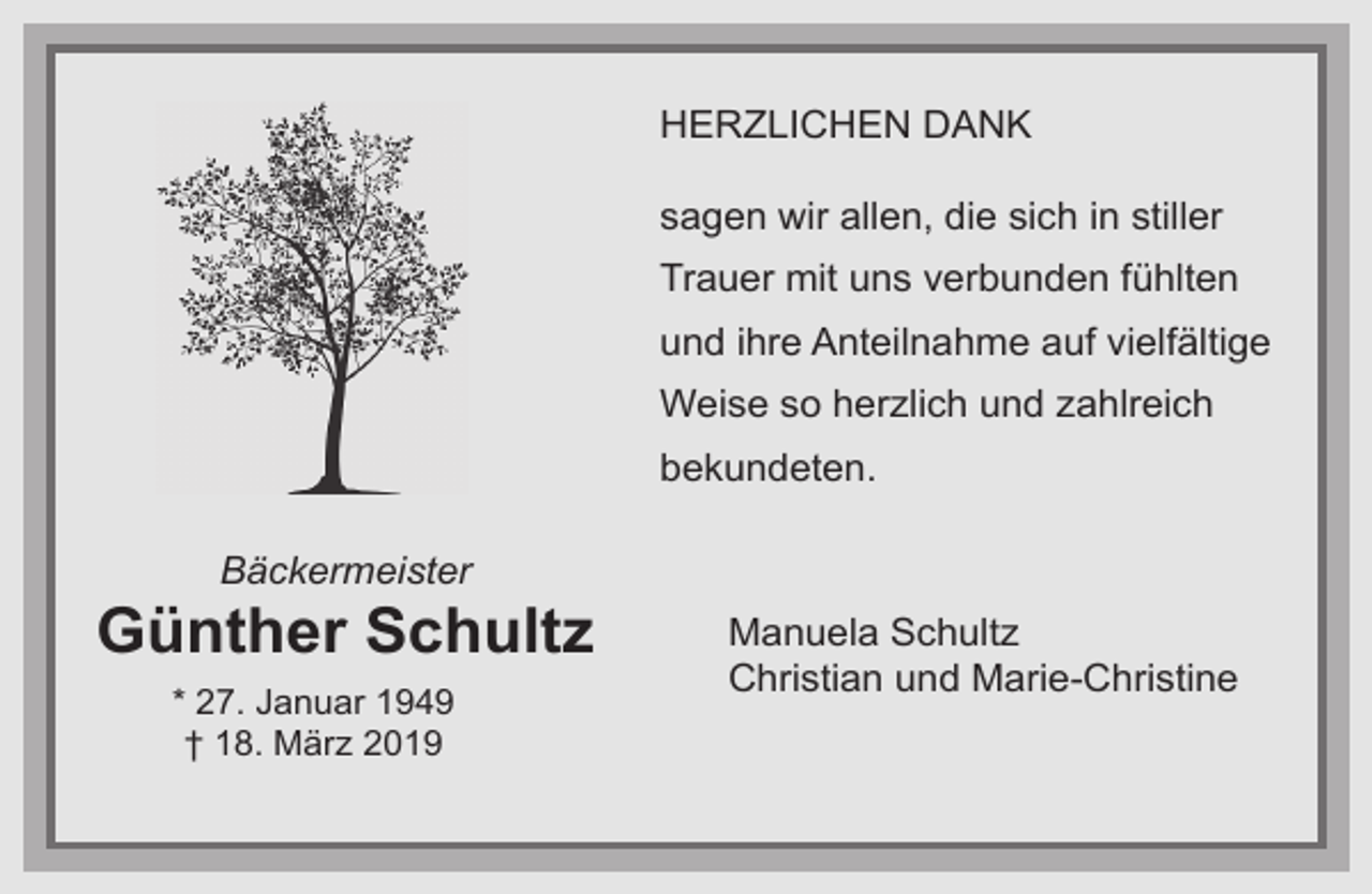 <p>HERZLICHEN DANK<br />sagen wir allen, die sich in stiller<br />Trauer mit uns verbunden fühlten<br />und ihre Anteilnahme auf vielfältige<br />Weise so herzlich und zahlreich<br />bekundeten.<br />Bäckermeister</p><p>Günther Schultz<br />* 27. Januar 1949<br />† 18. März 2019</p><p>Manuela Schultz<br />Christian und Marie-Christine</p>