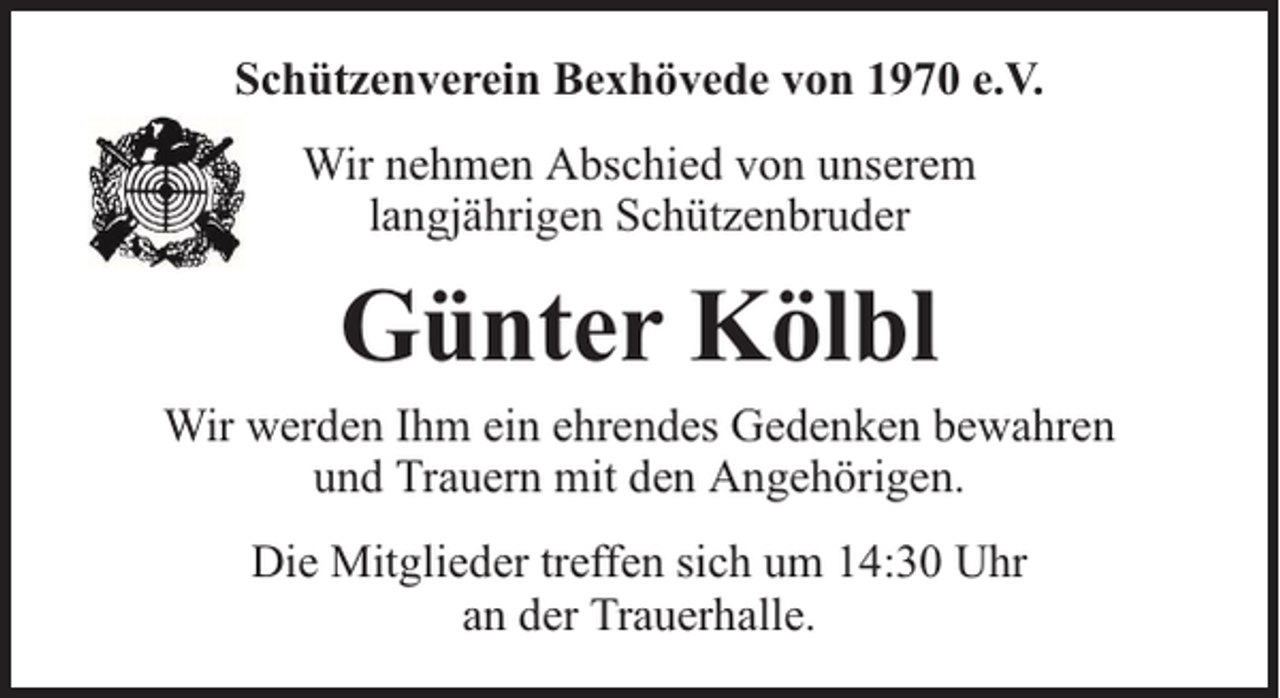 <p>Schützenverein Bexhövede von 1970 e.V.<br />Wir nehmen Abschied von unserem<br />langjährigen Schützenbruder</p><p>Günter Kölbl</p><p>Wir werden Ihm ein ehrendes Gedenken bewahren<br />und Trauern mit den Angehörigen.<br />Die Mitglieder treffen sich um 14:30 Uhr<br />an der Trauerhalle.</p>