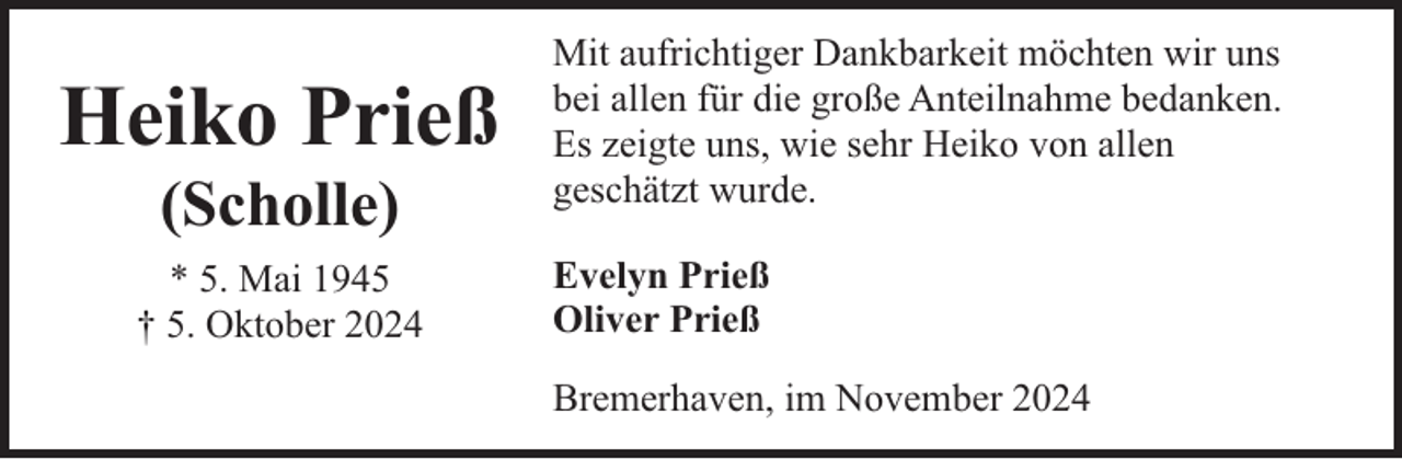 <p>Heiko Prieß<br />(Scholle)</p><p>* 5. Mai 1945<br />† 5. Oktober 2024</p><p>Mit aufrichtiger Dankbarkeit möchten wir uns<br />bei allen für die große Anteilnahme bedanken.<br />Es zeigte uns, wie sehr Heiko von allen<br />geschätzt wurde.<br />Evelyn Prieß<br />Oliver Prieß<br />Bremerhaven, im November 2024</p>